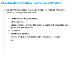 4.4.5.  RELACIONES PÚBLICAS FINANCIERAS EN INTERNET Entre las informaciones en materia de  Relaciones Públicas  financieras destacan los siguientes apartados:  Ventas alcanzadas (facturación).  Otros ingresos.  Gastos: materias primas, depreciación, publicidad, impuestos, otros gastos, etc. Retribuciones. Dividendos.  Beneficios o pérdidas.  Nuevos productos fabricados u otras novedades técnicas.  Etc. 