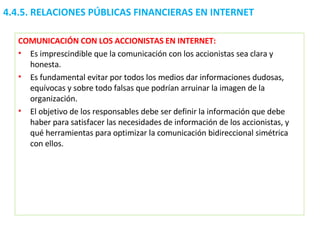 COMUNICACIÓN CON LOS ACCIONISTAS EN INTERNET: Es imprescindible que la comunicación con los accionistas sea clara y honesta.  Es fundamental evitar por todos los medios dar informaciones dudosas, equívocas y sobre todo falsas que podrían arruinar la imagen de la organización.  El objetivo de los responsables debe ser definir la información que debe haber para satisfacer las necesidades de información de los accionistas, y qué herramientas para optimizar la comunicación bidireccional simétrica con ellos. 4.4.5.  RELACIONES PÚBLICAS FINANCIERAS EN INTERNET 