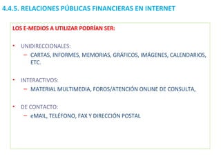 LOS E-MEDIOS A UTILIZAR PODRÍAN SER: UNIDIRECCIONALES:   CARTAS, INFORMES, MEMORIAS, GRÁFICOS, IMÁGENES, CALENDARIOS, ETC. INTERACTIVOS: MATERIAL MULTIMEDIA, FOROS/ATENCIÓN ONLINE DE CONSULTA, DE CONTACTO: eMAIL, TELÉFONO, FAX Y DIRECCIÓN POSTAL 4.4.5.  RELACIONES PÚBLICAS FINANCIERAS EN INTERNET 