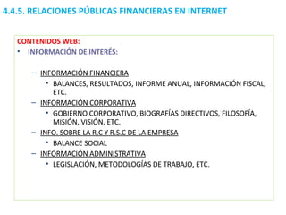 CONTENIDOS WEB: INFORMACIÓN DE INTERÉS: INFORMACIÓN FINANCIERA BALANCES, RESULTADOS, INFORME ANUAL, INFORMACIÓN FISCAL, ETC. INFORMACIÓN CORPORATIVA GOBIERNO CORPORATIVO, BIOGRAFÍAS DIRECTIVOS, FILOSOFÍA, MISIÓN, VISIÓN, ETC. INFO. SOBRE LA R.C Y R.S.C DE LA EMPRESA BALANCE SOCIAL INFORMACIÓN ADMINISTRATIVA LEGISLACIÓN, METODOLOGÍAS DE TRABAJO, ETC. 4.4.5.  RELACIONES PÚBLICAS FINANCIERAS EN INTERNET 