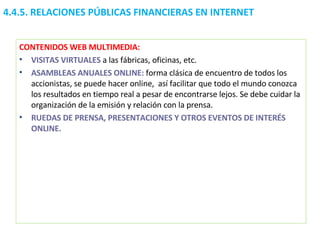 4.4.5.  RELACIONES PÚBLICAS FINANCIERAS EN INTERNET CONTENIDOS WEB MULTIMEDIA: VISITAS VIRTUALES  a las fábricas, oficinas, etc. ASAMBLEAS ANUALES ONLINE:  forma clásica de encuentro de todos los accionistas, se puede hacer online,  así facilitar que todo el mundo conozca los resultados en tiempo real a pesar de encontrarse lejos. Se debe cuidar la organización de la emisión y relación con la prensa. RUEDAS DE PRENSA, PRESENTACIONES Y OTROS EVENTOS DE INTERÉS ONLINE. 
