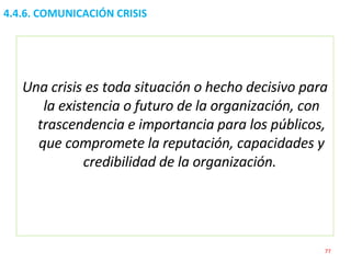 4.4.6. COMUNICACIÓN CRISIS Una crisis es toda situación o hecho decisivo para la existencia o futuro de la organización, con trascendencia e importancia para los públicos, que compromete la reputación, capacidades y credibilidad de la organización.   