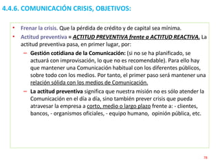 4.4.6. COMUNICACIÓN CRISIS, OBJETIVOS:  Frenar la crisis.   Que la pérdida de crédito y de capital sea mínima.  Actitud preventiva  =  ACTITUD PREVENTIVA frente a ACTITUD REACTIVA.  La actitud preventiva pasa, en primer lugar, por:  Gestión cotidiana de la Comunicación:  (si no se ha planificado, se actuará con improvisación, lo que no es recomendable). Para ello hay que mantener una Comunicación habitual con los diferentes públicos, sobre todo con los medios. Por tanto, el primer paso será mantener una  relación sólida con los medios de Comunicación.   La actitud preventiva  significa que nuestra misión no es sólo atender la Comunicación en el día a día, sino también prever crisis que pueda atravesar la empresa a  corto, medio o largo plazo  frente a: - clientes,  bancos, - organismos oficiales, - equipo humano,  opinión pública, etc. 