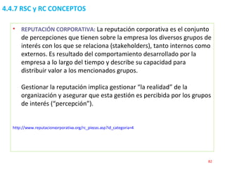 4.4.7 RSC y RC CONCEPTOS REPUTACIÓN CORPORATIVA:  La reputación corporativa es el conjunto de percepciones que tienen sobre la empresa los diversos grupos de interés con los que se relaciona (stakeholders), tanto internos como externos. Es resultado del comportamiento desarrollado por la empresa a lo largo del tiempo y describe su capacidad para distribuir valor a los mencionados grupos.  Gestionar la reputación implica gestionar “la realidad” de la organización y asegurar que esta gestión es percibida por los grupos de interés (“percepción”).  http://www.reputacioncorporativa.org/rc_piezas.asp?id_categoria=4   