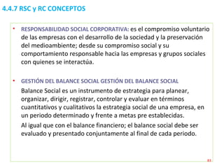 4.4.7 RSC y RC CONCEPTOS RESPONSABILIDAD SOCIAL CORPORATIVA:  es el compromiso voluntario de las empresas con el desarrollo de la sociedad y la preservación del medioambiente; desde su compromiso social y su comportamiento responsable hacia las empresas y grupos sociales con quienes se interactúa. GESTIÓN DEL BALANCE SOCIAL GESTIÓN DEL BALANCE SOCIAL  Balance Social es un instrumento de estrategia para planear, organizar, dirigir, registrar, controlar y evaluar en términos cuantitativos y cualitativos la estrategia social de una empresa, en un periodo determinado y frente a metas pre establecidas. Al igual que con el balance financiero; el balance social debe ser evaluado y presentado conjuntamente al final de cada periodo. 