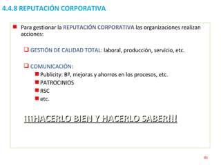 4.4.8 REPUTACIÓN CORPORATIVA Para gestionar la  REPUTACIÓN CORPORATIVA  las organizaciones realizan acciones: GESTIÓN DE CALIDAD TOTAL:  laboral, producción, servicio, etc. COMUNICACIÓN: Publicity: Bº, mejoras y ahorros en los procesos, etc. PATROCINIOS RSC etc. ¡¡¡HACERLO BIEN Y HACERLO SABER!!! 