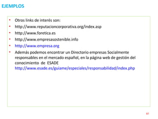 EJEMPLOS Otros links de interés son:  http://www.reputacioncorporativa.org/index.asp  http://www.foretica.es http://www.empresasostenible.info  http://www.empresa.org Además podemos encontrar un Directorio empresas Socialmente responsables en el mercado español, en la página web de gestión del conocimiento  de  ESADE  http://www.esade.es/guiame/especiales/responsabilidad/index.php   