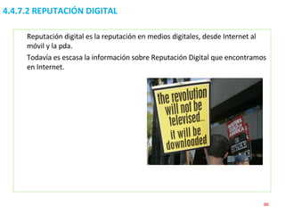 4.4.7.2 REPUTACIÓN DIGITAL Reputación digital es la reputación en medios digitales, desde Internet al móvil y la pda. Todavía es escasa la información sobre Reputación Digital que encontramos en Internet.  
