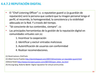 4.4.7.2 REPUTACIÓN DIGITAL El “Chef Listening Officer”  (1)  o  reputation guard  (2)   (o guardián de reputación) será la persona que cuidará que tu imagen personal tenga el perfil, el recorrido, la homogeneidad, la consistencia y la visibilidad adecuada en la Red. Y a través del tiempo.  "Sé consciente de tus contenidos, siempre".  (3)  Las principales herramientas de la gestión de la reputación digital en comunidades virtuales son  (4) : 1. Incentivar la cooperación 2. Identificar y excluir entradas maliciosas 3. Autentificación de usuarios con conformidad 4. Realizar recomendaciones. (1) David Jackson, ClickTools (2) Albert Garcia Pujadas  http://qtorb.blogspot.com/2007/10/contratar-un-reputation-guard.html   (3)Steve Rubel  http://www.micropersuasion.com/2007/04/open_letter_les.html   (4) Anurag Garg, Roberto Battiti- Digital reputation for virtual communities   