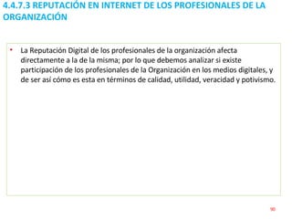 4.4.7.3 REPUTACIÓN EN INTERNET DE LOS PROFESIONALES DE LA ORGANIZACIÓN La Reputación Digital de los profesionales de la organización afecta directamente a la de la misma; por lo que debemos analizar si existe participación de los profesionales de la Organización en los medios digitales, y de ser así cómo es esta en términos de calidad, utilidad, veracidad y potivismo. 