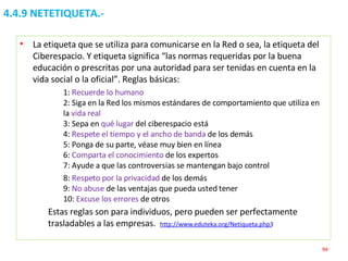 4.4.9 NETETIQUETA.- La etiqueta que se utiliza para comunicarse en la Red o sea, la etiqueta del Ciberespacio. Y etiqueta significa “las normas requeridas por la buena educación o prescritas por una autoridad para ser tenidas en cuenta en la vida social o la oficial”. Reglas básicas: 1:  Recuerde lo humano 2: Siga en la Red los mismos estándares de comportamiento que utiliza en la  vida real 3: Sepa en  qué lugar  del ciberespacio está 4:  Respete el tiempo y el ancho de banda  de los demás 5: Ponga de su parte, véase muy bien en línea 6:  Comparta el conocimiento  de los expertos 7: Ayude a que las controversias se mantengan bajo control 8:  Respeto por la privacidad  de los demás 9:  No abuse  de las ventajas que pueda usted tener 10:  Excuse los errores  de otros Estas reglas son para individuos, pero pueden ser perfectamente trasladables a las empresas.  http://www.eduteka.org/Netiqueta.php3   