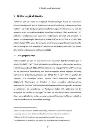   1.	
  Einführung	
  &	
  Motivation	
  
	
   	
  1	
  
1   Einführung	
  &	
  Motivation	
  
TYPO3	
   hat	
   sich	
   vor	
   allem	
   im	
   europäisch-­‐deutschsprachigen	
   Raum	
   als	
   verlässliches	
  
Content-­‐Management-­‐System	
  für	
  eine	
  umfangreiche	
  Bandbreite	
  an	
  Anwendungsfällen	
  
etabliert	
  –	
  so	
  findet	
  das	
  System	
  gleichermaßen	
  bei	
  regionalen	
  Vereinen,	
  wie	
  auch	
  bei	
  
börsennotierten	
  Unternehmen	
  Anklang.	
  In	
  der	
  Geschichte	
  von	
  TYPO3	
  wurden	
  seit	
  1997	
  
zahlreiche	
   Kernkomponenten	
   sukzessive	
   modernisiert,	
   bereinigt	
   und	
   erweitert.	
   In	
  
diesem	
  Zusammenhang	
  ist	
  die	
  Aufnahme	
  von	
  Extbase1
	
  im	
  Jahr	
  2009	
  als	
  MVC-­‐	
  und	
  ORM-­‐
Schicht	
  (Hader,	
  2009),	
  sowie	
  die	
  komplette	
  Umstrukturierung	
  der	
  Klassenhierarchien	
  für	
  
die	
  Einführung	
  von	
  PHP-­‐Namespaces2
	
  während	
  der	
  Entwicklung	
  von	
  TYPO3	
  6.0	
  im	
  Jahr	
  
2012	
  wichtig	
  und	
  nennenswert	
  (Hummel,	
  2012).	
  
1.1   Ausgangssituation	
  
Umbauarbeiten	
   bei	
   den	
   in	
   Entwicklerkreisen	
   bekannten	
   TCE3
-­‐Konstrukten	
   gab	
   es	
  
lediglich	
  für	
  TYPO3	
  CMS	
  7	
  hinsichtlich	
  der	
  Prozessabläufe	
  der	
  im	
  Backend	
  verwendeten	
  
Formularmasken	
  (Mack,	
  2015).	
  Die	
  Komponenten	
  zur	
  Entgegennahme	
  und	
  Verwaltung	
  
für	
   die	
   persistente	
   Speicherung	
   von	
   Benutzereingaben	
   wurde	
   dagegen	
   letztmalig	
  
während	
   des	
   Entwicklungszeitraums	
   von	
   TYPO3	
   4.0	
   im	
   Jahr	
   2005	
   im	
   großen	
   Stil	
  
angepasst.	
   Zum	
   damaligen	
   Zeitpunkt	
   wurden	
   TYPO3	
   Workspaces	
   integriert,	
   eine	
  
Möglichkeit,	
   Änderungen	
   an	
   Inhalten	
   in	
   einer	
   separaten	
   Arbeitsumgebung	
  
vorzubereiten	
  und	
  nach	
  einer	
  frei	
  definierbaren	
  redaktionellen	
  Freigabe	
  für	
  alle	
  Nutzer	
  
zu	
   publizieren.	
   Die	
   Anforderung	
   an	
   Workspaces	
   haben	
   sich	
   spätestens	
   mit	
   der	
  
Integration	
  des	
  File	
  Abstraction	
  Layers4
	
  in	
  TYPO3	
  6.0	
  verschärft	
  –	
  die	
  zu	
  handhabenden	
  
Daten	
  waren	
  plötzlich	
  im	
  großen	
  Umfang	
  komplexer	
  Natur	
  und	
  nicht	
  mehr	
  lediglich	
  in	
  
einer	
  flachen	
  Hierarchie	
  voneinander	
  abhängig.	
  
	
  	
  	
  	
  	
  	
  	
  	
  	
  	
  	
  	
  	
  	
  	
  	
  	
  	
  	
  	
  	
  	
  	
  	
  	
  	
  	
  	
  	
  	
  	
  	
  	
  	
  	
  	
  	
  	
  	
  	
  	
  	
  	
  	
  	
  	
  	
  	
  	
  	
  	
  	
  	
  	
  	
  	
  
1
	
  Extbase	
  wurde	
  als	
  Backport	
  des	
  DDD-­‐Frameworks	
  „TYPO3	
  Flow“	
  experimentell	
  integriert	
  
2
	
  eindeutige	
  Namensräume	
  für	
  Software-­‐Pakete,	
  damit	
  bessere	
  Wiederverwertbarkeit	
  
3
	
  TCE	
  steht	
  für	
  TYPO3	
  Core	
  Engine,	
  das	
  ursprüngliche	
  „Herzstück“	
  des	
  Systems	
  
4
	
  datenbankgestützte	
  Abstraktion	
  von	
  Dateien	
  und	
  deren	
  Relationen	
  und	
  Verwendung	
  
 