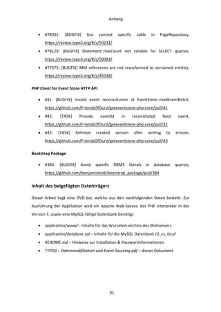   Anhang	
  
	
   	
  91	
  
•   #78301:	
   [BUGFIX]	
   Use	
   context	
   specific	
   table	
   in	
   PageRepository,	
  
https://review.typo3.org/#/c/50231/	
  
•   #78129:	
   [BUGFIX]	
   Statement::rowCount	
   not	
   reliable	
   for	
   SELECT	
   queries,	
  
https://review.typo3.org/#/c/50083/	
  
•   #77375:	
   [BUGFIX]	
   MM	
   references	
   are	
   not	
   transformed	
   to	
   versioned	
   entities,	
  
https://review.typo3.org/#/c/49338/	
  
PHP	
  Client	
  for	
  Event	
  Store	
  HTTP	
  API	
  
•   #41:	
   [BUGFIX]	
   Invalid	
   event	
   reconstitution	
   at	
   EventStore::readEventBatch,	
  
https://github.com/FriendsOfOuro/geteventstore-­‐php-­‐core/pull/41	
  
•   #42:	
   [TASK]	
   Provide	
   eventId	
   in	
   reconsituted	
   feed	
   event,	
  
https://github.com/FriendsOfOuro/geteventstore-­‐php-­‐core/pull/42	
  
•   #43:	
   [TASK]	
   Retrieve	
   created	
   version	
   after	
   writing	
   to	
   stream,	
  
https://github.com/FriendsOfOuro/geteventstore-­‐php-­‐core/pull/43	
  
Bootstrap	
  Package	
  
•   #384:	
   [BUGFIX]	
   Avoid	
   specific	
   DBMS	
   literals	
   in	
   database	
   queries,	
  
https://github.com/benjaminkott/bootstrap_package/pull/384	
  
Inhalt	
  des	
  beigefügten	
  Datenträgers	
  
Dieser	
  Arbeit	
  liegt	
  eine	
  DVD	
  bei,	
  welche	
  aus	
  den	
  nachfolgenden	
  Daten	
  besteht.	
  Zur	
  
Ausführung	
  der	
  Applikation	
  wird	
  ein	
  Apache	
  Web-­‐Server,	
  der	
  PHP	
  Interpreter	
  in	
  der	
  
Version	
  7,	
  sowie	
  eine	
  MySQL-­‐fähige	
  Datenbank	
  benötigt.	
  
•   application/www/	
  -­‐	
  Inhalte	
  für	
  das	
  Wurzelverzeichnis	
  des	
  Webservers	
  
•   application/database.sql	
  –	
  Inhalte	
  für	
  die	
  MySQL	
  Datenbank	
  t3_es_local	
  
•   README.md	
  –	
  Hinweise	
  zur	
  Installation	
  &	
  Passwortinformationen	
  
•   TYPO3	
  –	
  Datenmodifikation	
  und	
  Event	
  Sourcing.pdf	
  –	
  dieses	
  Dokument	
  
	
  
	
  
 