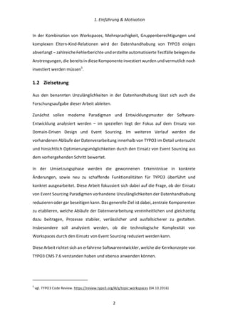   1.	
  Einführung	
  &	
  Motivation	
  
	
   	
  2	
  
In	
  der	
  Kombination	
  von	
  Workspaces,	
  Mehrsprachigkeit,	
  Gruppenberechtigungen	
  und	
  
komplexen	
   Eltern-­‐Kind-­‐Relationen	
   wird	
   der	
   Datenhandhabung	
   von	
   TYPO3	
   einiges	
  
abverlangt	
  –	
  zahlreiche	
  Fehlerberichte	
  und	
  erstellte	
  automatisierte	
  Testfälle	
  belegen	
  die	
  
Anstrengungen,	
  die	
  bereits	
  in	
  diese	
  Komponente	
  investiert	
  wurden	
  und	
  vermutlich	
  noch	
  
investiert	
  werden	
  müssen5
.	
  
1.2   Zielsetzung	
  
Aus	
   den	
   benannten	
   Unzulänglichkeiten	
   in	
   der	
   Datenhandhabung	
   lässt	
   sich	
   auch	
   die	
  
Forschungsaufgabe	
  dieser	
  Arbeit	
  ableiten.	
  
Zunächst	
   sollen	
   moderne	
   Paradigmen	
   und	
   Entwicklungsmuster	
   der	
   Software-­‐
Entwicklung	
   analysiert	
   werden	
   –	
   im	
   speziellen	
   liegt	
   der	
   Fokus	
   auf	
   dem	
   Einsatz	
   von	
  
Domain-­‐Driven	
   Design	
   und	
   Event	
   Sourcing.	
   Im	
   weiteren	
   Verlauf	
   werden	
   die	
  
vorhandenen	
  Abläufe	
  der	
  Datenverarbeitung	
  innerhalb	
  von	
  TYPO3	
  im	
  Detail	
  untersucht	
  
und	
  hinsichtlich	
  Optimierungsmöglichkeiten	
  durch	
  den	
  Einsatz	
  von	
  Event	
  Sourcing	
  aus	
  
dem	
  vorhergehenden	
  Schritt	
  bewertet.	
  
In	
   der	
   Umsetzungsphase	
   werden	
   die	
   gewonnenen	
   Erkenntnisse	
   in	
   konkrete	
  
Änderungen,	
   sowie	
   neu	
   zu	
   schaffende	
   Funktionalitäten	
   für	
   TYPO3	
   überführt	
   und	
  
konkret	
  ausgearbeitet.	
  Diese	
  Arbeit	
  fokussiert	
  sich	
  dabei	
  auf	
  die	
  Frage,	
  ob	
  der	
  Einsatz	
  
von	
  Event	
  Sourcing	
  Paradigmen	
  vorhandene	
  Unzulänglichkeiten	
  der	
  Datenhandhabung	
  
reduzieren	
  oder	
  gar	
  beseitigen	
  kann.	
  Das	
  generelle	
  Ziel	
  ist	
  dabei,	
  zentrale	
  Komponenten	
  
zu	
  etablieren,	
  welche	
  Abläufe	
  der	
  Datenverarbeitung	
  vereinheitlichen	
  und	
  gleichzeitig	
  
dazu	
   beitragen,	
   Prozesse	
   stabiler,	
   verlässlicher	
   und	
   ausfallsicherer	
   zu	
   gestalten.	
  
Insbesondere	
   soll	
   analysiert	
   werden,	
   ob	
   die	
   technologische	
   Komplexität	
   von	
  
Workspaces	
  durch	
  den	
  Einsatz	
  von	
  Event	
  Sourcing	
  reduziert	
  werden	
  kann.	
  
Diese	
  Arbeit	
  richtet	
  sich	
  an	
  erfahrene	
  Softwareentwickler,	
  welche	
  die	
  Kernkonzepte	
  von	
  
TYPO3	
  CMS	
  7.6	
  verstanden	
  haben	
  und	
  ebenso	
  anwenden	
  können.	
   	
  
	
  	
  	
  	
  	
  	
  	
  	
  	
  	
  	
  	
  	
  	
  	
  	
  	
  	
  	
  	
  	
  	
  	
  	
  	
  	
  	
  	
  	
  	
  	
  	
  	
  	
  	
  	
  	
  	
  	
  	
  	
  	
  	
  	
  	
  	
  	
  	
  	
  	
  	
  	
  	
  	
  	
  	
  
5
	
  vgl.	
  TYPO3	
  Code	
  Review.	
  https://review.typo3.org/#/q/topic:workspaces	
  (04.10.2016)	
  
 