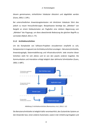   2.	
  Terminologien	
  
	
   	
  4	
  
diesem	
   gemeinsamen,	
   einheitlichen	
   Vokabular	
   diskutiert	
   und	
   abgebildet	
   werden	
  
(Evans,	
  2003,	
  S.	
  23ff.).	
  
Bei	
   unterschiedlichen	
   Anwendungskontexten	
   mit	
   ähnlichem	
   Vokabular	
   führt	
   dies	
  
jedoch	
   zu	
   neuen	
   Herausforderungen.	
   Beispielsweise	
   benötigt	
   das	
   „Abheben“	
   von	
  
Bargeld	
   an	
   einem	
   Geldautomaten	
   am	
   Flughafen	
   eine	
   stärkere	
   Abgrenzung	
   zum	
  
„Abheben“	
  des	
  Flugzeugs,	
  um	
  diese	
  abweichende	
  Bedeutung	
  des	
  gleichen	
  Begriffs	
  zu	
  
vermeiden	
  (Nijhof,	
  2013,	
  S.	
  77).	
  
2.1.2   Architekturschichten	
  
Um	
   die	
   Komplexität	
   von	
   Software-­‐Projekten	
   einzudämmen	
   empfiehlt	
   es	
   sich,	
  
Komponenten	
  in	
  insgesamt	
  vier	
  Architekturschichten	
  anzulegen	
  –	
  Benutzerschnittstelle,	
  
Anwendungslogik,	
   Datenmodellierung	
   und	
   Infrastrukturschicht.	
   Jede	
   einzelne	
   dieser	
  
Schichten	
   steht	
   für	
   sich	
   alleine	
   und	
   ist	
   von	
   den	
   jeweils	
   anderen	
   losgelöst.	
   Die	
  
Kommunikation	
  und	
  Interaktion	
  erfolgt	
  lediglich	
  über	
  definierte	
  Schnittstellen	
  (Evans,	
  
2003,	
  S.	
  68ff.).	
  
	
  
Abbildung	
  2:	
  Architekturschichten	
  (Buenosvinos,	
  et	
  al.,	
  2016,	
  S.	
  12)	
  
Die	
  Benutzerschnittstelle	
  ist	
  lediglich	
  dafür	
  verantwortlich,	
  den	
  Zustand	
  des	
  Systems	
  an	
  
den	
  Anwender	
  bzw.	
  einen	
  anderen	
  Automaten,	
  sowie	
  in	
  der	
  Umkehrung	
  Eingaben	
  und	
  
User Interface Layer
Application Layer
Domain Layer
Infrastructure Layer
Orchestrates application
and domain layer
Encapsulates domain
and data access
Encapsulates
infrastructure concerns
 