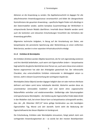   2.	
  Terminologien	
  
	
   	
  5	
  
Aktionen	
   an	
   die	
   Anwendung	
   zu	
   senden.	
   Die	
   Applikationsschicht	
   ist	
   dagegen	
   für	
   alle	
  
ablaufrelevanten	
   Anwendungsprozesse	
   verantwortlich	
   und	
   bildet	
   die	
   übergeordnete	
  
Kontrollinstanz	
  der	
  gesamten	
  Anwendung	
  –	
  spezifische	
  Regeln	
  finden	
  sich	
  allerdings	
  in	
  
den	
   Datenmodellen	
   wieder,	
   welche	
   komplexe	
   Zusammenhänge	
   der	
   Wirklichkeit	
   in	
  
entsprechende	
   Domain	
   Models	
   überführen.	
   Innerhalb	
   dieser	
   Modelle	
   werden	
   somit	
  
auch	
   die	
   konkreten	
   und	
   relevanten	
   Entscheidungen	
   hinsichtlich	
   des	
   Verhaltens	
   der	
  
Anwendung	
  getroffen.	
  
Allgemeine	
   technische	
   Aufgaben,	
   in	
   Bezug	
   auf	
   die	
   Verarbeitung	
   von	
   Daten,	
   wie	
  
beispielsweise	
   die	
   persistente	
   Speicherung	
   oder	
   Weiterleitung	
   an	
   einen	
   entfernten	
  
Web-­‐Service,	
  werden	
  in	
  einer	
  separaten	
  Infrastrukturschicht	
  erledigt.	
  
2.1.3   Entitäten	
  &	
  Wertobjekte	
  
Als	
  Entitäten	
  (Entities)	
  werden	
  Objekte	
  bezeichnet,	
  die	
  für	
  sich	
  eigenständig	
  existieren	
  
und	
  ihre	
  Identität	
  beibehalten,	
  auch	
  wenn	
  sich	
  Eigenschaften	
  ändern	
  –	
  beispielsweise	
  
liegt	
  weiterhin	
  die	
  gleiche	
  Identität	
  bei	
  einer	
  Person	
  vor,	
  auch	
  wenn	
  diese	
  einen	
  anderen	
  
Namen	
   angenommen	
   hat	
   oder	
   den	
   Arbeitgeber	
   gewechselt	
   hat.	
   Der	
   referenzielle	
  
Charakter,	
   also	
   unterschiedliche	
   Entitäten	
   miteinander	
   in	
   Abhängigkeit	
   setzen	
   zu	
  
können,	
  stellt	
  in	
  diesem	
  Zusammenhang	
  den	
  wichtigsten	
  Aspekt	
  dar.	
  
Wertobjekte	
  (Value	
  Objects)	
  werden	
  dagegen	
  lediglich	
  über	
  ein	
  oder	
  mehrere	
  Attribute	
  
definiert	
   und	
   haben	
   somit	
   keine	
   individuelle	
   Identität.	
   Weiterhin	
   werden	
   diese	
   als	
  
unveränderbar	
   (immutable)	
   modelliert	
   und	
   sind	
   damit	
   ohne	
   ungewünschte	
  
Nebeneffekte	
   verteilbar	
   und	
   wiederverwendbar.	
   Geldbeträge	
   oder	
   Datumsangaben	
  
sind	
  typischerweise	
  Wertobjekte	
  –	
  die	
  Validierung	
  der	
  Eigenschaften	
  findet	
  dabei	
  direkt	
  
in	
  den	
  Modellen	
  statt,	
  bei	
  einem	
  Datum	
  kann	
  so	
  beispielsweise	
  sichergestellt	
  werden,	
  
dass	
   der	
   „38.	
   Oktember	
   2027,13“	
   keine	
   gültige	
   Kombination	
   aus	
   den	
   benötigten	
  
Eigenschaften	
   Tag,	
   Monat	
   und	
   Jahr	
   darstellt.	
   Somit	
   steht	
   die	
   Bedeutung	
   der	
  
Eigenschaftswerte	
  bei	
  diesen	
  Objekten	
  im	
  Vordergrund.	
  
Die	
   Entscheidung,	
   Entitäten	
   oder	
   Wertobjekte	
   einzusetzen,	
   hängt	
   jedoch	
   stark	
   vom	
  
vorliegenden	
   Anwendungskontext	
   ab	
   –	
   so	
   würde	
   bei	
   den	
   meisten	
   Bestellportalen	
  
 