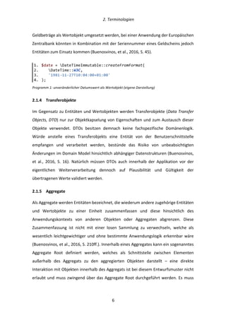   2.	
  Terminologien	
  
	
   	
  6	
  
Geldbeträge	
  als	
  Wertobjekt	
  umgesetzt	
  werden,	
  bei	
  einer	
  Anwendung	
  der	
  Europäischen	
  
Zentralbank	
  könnten	
  in	
  Kombination	
  mit	
  der	
  Seriennummer	
  eines	
  Geldscheins	
  jedoch	
  
Entitäten	
  zum	
  Einsatz	
  kommen	
  (Buenosvinos,	
  et	
  al.,	
  2016,	
  S.	
  45).	
  
Programm	
  1:	
  unveränderlicher	
  Datumswert	
  als	
  Wertobjekt	
  (eigene	
  Darstellung)	
  
2.1.4   Transferobjekte	
  
Im	
  Gegensatz	
  zu	
  Entitäten	
  und	
  Wertobjekten	
  werden	
  Transferobjekte	
  (Data	
  Transfer	
  
Objects,	
  DTO)	
  nur	
  zur	
  Objektkapselung	
  von	
  Eigenschaften	
  und	
  zum	
  Austausch	
  dieser	
  
Objekte	
   verwendet.	
   DTOs	
   besitzen	
   demnach	
   keine	
   fachspezifische	
   Domänenlogik.	
  
Würde	
   anstelle	
   eines	
   Transferobjekts	
   eine	
   Entität	
   von	
   der	
   Benutzerschnittstelle	
  
empfangen	
   und	
   verarbeitet	
   werden,	
   bestünde	
   das	
   Risiko	
   von	
   unbeabsichtigten	
  
Änderungen	
  im	
  Domain	
  Model	
  hinsichtlich	
  abhängiger	
  Datenstrukturen	
  (Buenosvinos,	
  
et	
   al.,	
   2016,	
   S.	
   16).	
   Natürlich	
   müssen	
   DTOs	
   auch	
   innerhalb	
   der	
   Applikation	
   vor	
   der	
  
eigentlichen	
   Weiterverarbeitung	
   dennoch	
   auf	
   Plausibilität	
   und	
   Gültigkeit	
   der	
  
übertragenen	
  Werte	
  validiert	
  werden.	
  
2.1.5   Aggregate	
  
Als	
  Aggregate	
  werden	
  Entitäten	
  bezeichnet,	
  die	
  wiederum	
  andere	
  zugehörige	
  Entitäten	
  
und	
   Wertobjekte	
   zu	
   einer	
   Einheit	
   zusammenfassen	
   und	
   diese	
   hinsichtlich	
   des	
  
Anwendungskontexts	
   von	
   anderen	
   Objekten	
   oder	
   Aggregaten	
   abgrenzen.	
   Diese	
  
Zusammenfassung	
   ist	
   nicht	
   mit	
   einer	
   losen	
   Sammlung	
   zu	
   verwechseln,	
   welche	
   als	
  
wesentlich	
  leichtgewichtiger	
  und	
  ohne	
  bestimmte	
  Anwendungslogik	
  erkennbar	
  wäre	
  
(Buenosvinos,	
  et	
  al.,	
  2016,	
  S.	
  210ff.).	
  Innerhalb	
  eines	
  Aggregates	
  kann	
  ein	
  sogenanntes	
  
Aggregate	
   Root	
   definiert	
   werden,	
   welches	
   als	
   Schnittstelle	
   zwischen	
   Elementen	
  
außerhalb	
   des	
   Aggregats	
   zu	
   den	
   aggregierten	
   Objekten	
   darstellt	
   –	
   eine	
   direkte	
  
Interaktion	
  mit	
  Objekten	
  innerhalb	
  des	
  Aggregats	
  ist	
  bei	
  diesem	
  Entwurfsmuster	
  nicht	
  
erlaubt	
  und	
  muss	
  zwingend	
  über	
  das	
  Aggregate	
  Root	
  durchgeführt	
  werden.	
  Es	
  muss	
  
1.   $date  =  DateTimeImmutable::createFromFormat(  
2.         DateTime::W3C,  
3.         '1981-­‐11-­‐27T10:04:00+01:00'  
4.   );  
 