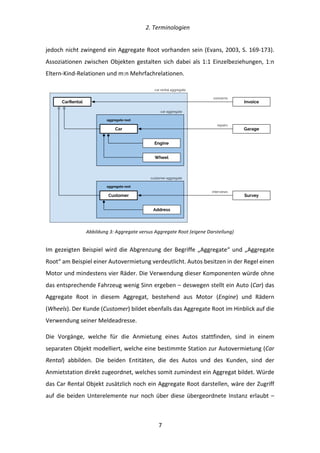   2.	
  Terminologien	
  
	
   	
  7	
  
jedoch	
  nicht	
  zwingend	
  ein	
  Aggregate	
  Root	
  vorhanden	
  sein	
  (Evans,	
  2003,	
  S.	
  169-­‐173).	
  
Assoziationen	
  zwischen	
  Objekten	
  gestalten	
  sich	
  dabei	
  als	
  1:1	
  Einzelbeziehungen,	
  1:n	
  
Eltern-­‐Kind-­‐Relationen	
  und	
  m:n	
  Mehrfachrelationen.	
  
	
  
Abbildung	
  3:	
  Aggregate	
  versus	
  Aggregate	
  Root	
  (eigene	
  Darstellung)	
  
Im	
  gezeigten	
  Beispiel	
  wird	
  die	
  Abgrenzung	
  der	
  Begriffe	
  „Aggregate“	
  und	
  „Aggregate	
  
Root“	
  am	
  Beispiel	
  einer	
  Autovermietung	
  verdeutlicht.	
  Autos	
  besitzen	
  in	
  der	
  Regel	
  einen	
  
Motor	
  und	
  mindestens	
  vier	
  Räder.	
  Die	
  Verwendung	
  dieser	
  Komponenten	
  würde	
  ohne	
  
das	
  entsprechende	
  Fahrzeug	
  wenig	
  Sinn	
  ergeben	
  –	
  deswegen	
  stellt	
  ein	
  Auto	
  (Car)	
  das	
  
Aggregate	
   Root	
   in	
   diesem	
   Aggregat,	
   bestehend	
   aus	
   Motor	
   (Engine)	
   und	
   Rädern	
  
(Wheels).	
  Der	
  Kunde	
  (Customer)	
  bildet	
  ebenfalls	
  das	
  Aggregate	
  Root	
  im	
  Hinblick	
  auf	
  die	
  
Verwendung	
  seiner	
  Meldeadresse.	
  
Die	
   Vorgänge,	
   welche	
   für	
   die	
   Anmietung	
   eines	
   Autos	
   stattfinden,	
   sind	
   in	
   einem	
  
separaten	
  Objekt	
  modelliert,	
  welche	
  eine	
  bestimmte	
  Station	
  zur	
  Autovermietung	
  (Car	
  
Rental)	
   abbilden.	
   Die	
   beiden	
   Entitäten,	
   die	
   des	
   Autos	
   und	
   des	
   Kunden,	
   sind	
   der	
  
Anmietstation	
  direkt	
  zugeordnet,	
  welches	
  somit	
  zumindest	
  ein	
  Aggregat	
  bildet.	
  Würde	
  
das	
  Car	
  Rental	
  Objekt	
  zusätzlich	
  noch	
  ein	
  Aggregate	
  Root	
  darstellen,	
  wäre	
  der	
  Zugriff	
  
auf	
  die	
  beiden	
  Unterelemente	
  nur	
  noch	
  über	
  diese	
  übergeordnete	
  Instanz	
  erlaubt	
  –	
  
Customer
Address
Invoice
Car
Wheel
Engine
Garage
CarRental
Survey
car aggregate
customer aggregate
aggregate root
aggregate root
concerns
repairs
interviews
car rental aggregate
 