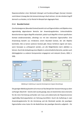   2.	
  Terminologien	
  
	
   	
  8	
  
Reparaturarbeiten	
   einer	
   Werkstatt	
   (Garage)	
   und	
   Kundenumfragen	
   (Survey)	
   müssten	
  
somit	
  diesen	
  Umweg	
  über	
  die	
  Autovermietung	
  in	
  Kauf	
  nehmen.	
  Um	
  den	
  direkten	
  Zugriff	
  
dennoch	
  zu	
  erlauben,	
  ist	
  Car	
  Rental	
  im	
  Beispiel	
  kein	
  Aggregate	
  Root.	
  
2.1.6   Bounded	
  Context	
  
Eine	
  Kontextgrenze	
  (Bounded	
  Context)	
  bezieht	
  sich	
  auf	
  Eigenschaften	
  und	
  Objekte	
  eines	
  
eigenständig	
   abgrenzbaren	
   Bereichs	
   der	
   Anwendungsdomäne.	
   Unterschiedliche	
  
Bereiche	
  können	
  eigene	
  Begriffe	
  entwickeln,	
  jedoch	
  auch	
  Begriffe	
  in	
  ihrem	
  spezifischen	
  
Kontext	
   wiederverwenden,	
   allerdings	
   nur	
   mit	
   den	
   relevanten	
   Eigenschaften.	
   Eine	
  
Anwendung	
   besteht	
   aus	
   mindestens	
   einem	
   Bounded	
   Context,	
   der	
   alle	
   Objekte	
  
beinhaltet,	
  falls	
  es	
  keinen	
  weiteren	
  Kontext	
  gibt.	
  Dieses	
  Verfahren	
  eignet	
  sich	
  dann,	
  
wenn	
   Konzepte	
   zu	
   umfangreich	
   werden,	
   um	
   alle	
   Möglichkeiten	
   darin	
   abbilden	
   zu	
  
können.	
  Durch	
  die	
  Aufspaltung	
  eines	
  Objekts	
  in	
  unterschiedliche	
  Bereiche,	
  werden	
  auch	
  
Abhängigkeiten	
  zu	
  anderen	
  Komponenten	
  eingegrenzt	
  und	
  reduziert	
  (Evans,	
  2003,	
  S.	
  
328).	
  
	
  
Abbildung	
  4:	
  Aufteilung	
  in	
  separate	
  Kontextgrenzen	
  (eigene	
  Darstellung)	
  
Die	
  gezeigte	
  Abbildung	
  bezieht	
  sich	
  erneut	
  auf	
  das	
  Beispiel	
  der	
  Autovermietung	
  aus	
  dem	
  
vorherigen	
  Abschnitt	
  –	
  bereits	
  dort	
  wurde	
  gezeigt,	
  dass	
  ein	
  bestimmtes	
  Auto	
  einerseits	
  
für	
  die	
  reine	
  Vermietung	
  vorhanden	
  sein	
  muss	
  und	
  andererseits	
  der	
  Reparaturservice	
  
regelmäßig	
  Wartungsarbeiten	
  am	
  Fahrzeug	
  durchführt.	
  Durch	
  die	
  Aufteilung	
  in	
  zwei	
  
Anwendungsbereiche	
   für	
   die	
   Anmietung	
   und	
   die	
   Werkstatt	
   werden	
   die	
   jeweiligen	
  
Eigenschaften	
  eines	
  Autos	
  für	
  die	
  Bedürfnisse	
  des	
  jeweiligen	
  Bereichs	
  aufgeteilt	
  –	
  für	
  
Customer
Car
Fuel
CarRental
car rental bounded context
Car
Wheel
Engine
Garage
garage bounded context
Mechanic
Damage
~DomainModelCarRental ~DomainModelGarage
 