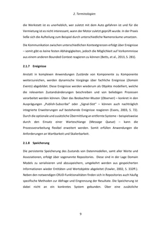   2.	
  Terminologien	
  
	
   	
  9	
  
die	
  Werkstatt	
  ist	
  es	
  unerheblich,	
  wer	
  zuletzt	
  mit	
  dem	
  Auto	
  gefahren	
  ist	
  und	
  für	
  die	
  
Vermietung	
  ist	
  es	
  nicht	
  interessant,	
  wann	
  der	
  Motor	
  zuletzt	
  geprüft	
  wurde.	
  In	
  der	
  Praxis	
  
ließe	
  sich	
  die	
  Aufteilung	
  zum	
  Beispiel	
  durch	
  unterschiedliche	
  Namensräume	
  umsetzen.	
  
Die	
  Kommunikation	
  zwischen	
  unterschiedlichen	
  Kontextgrenzen	
  erfolgt	
  über	
  Ereignisse	
  
–	
  somit	
  gibt	
  es	
  keine	
  festen	
  Abhängigkeiten,	
  jedoch	
  die	
  Möglichkeit	
  auf	
  Vorkommnisse	
  
aus	
  einem	
  anderen	
  Bounded	
  Context	
  reagieren	
  zu	
  können	
  (Betts,	
  et	
  al.,	
  2013,	
  S.	
  281).	
  
2.1.7   Ereignisse	
  
Anstatt	
   in	
   komplexen	
   Anwendungen	
   Zustände	
   von	
   Komponente	
   zu	
   Komponente	
  
weiterzureichen,	
   werden	
   dynamische	
   Vorgänge	
   über	
   fachliche	
   Ereignisse	
   (Domain	
  
Events)	
  abgebildet.	
  Diese	
  Ereignisse	
  werden	
  wiederum	
  als	
  Objekte	
  modelliert,	
  welche	
  
die	
   relevanten	
   Zustandsänderungen	
   beschreiben	
   und	
   von	
   beliebigen	
   Prozessen	
  
verarbeitet	
  werden	
  können.	
  Über	
  das	
  Beobachter-­‐Muster	
  (Observer)	
  –	
  konkret	
  in	
  den	
  
Ausprägungen	
   „Publish-­‐Subscribe”	
   oder	
   „Signal-­‐Slot“	
   –	
   können	
   auch	
   nachträglich	
  
integrierte	
   Erweiterungen	
   auf	
   bestehende	
   Ereignisse	
   reagieren	
   (Evans,	
   2003,	
   S.	
   72).	
  
Durch	
  die	
  optionale	
  und	
  zusätzliche	
  Übermittlung	
  an	
  entfernte	
  Systeme	
  –	
  beispielsweise	
  
durch	
   den	
   Einsatz	
   einer	
   Warteschlange	
   (Message	
   Queue)	
   –	
   kann	
   die	
  
Prozessverarbeitung	
   flexibel	
   erweitert	
   werden.	
   Somit	
   erfüllen	
   Anwendungen	
   die	
  
Anforderungen	
  an	
  Wartbarkeit	
  und	
  Skalierbarkeit.	
  
2.1.8   Speicherung	
  
Die	
  persistente	
  Speicherung	
  des	
  Zustands	
  von	
  Datenmodellen,	
  samt	
  aller	
  Werte	
  und	
  
Assoziationen,	
  erfolgt	
  über	
  sogenannte	
  Repositories.	
  	
  Diese	
  sind	
  in	
  der	
  Lage	
  Domain	
  
Models	
   zu	
   serialisieren	
   und	
   abzuspeichern,	
   umgekehrt	
   werden	
   aus	
   gespeicherten	
  
Informationen	
  wieder	
  Entitäten	
  und	
  Wertobjekte	
  abgeleitet	
  (Fowler,	
  2002,	
  S.	
  332ff.).	
  
Neben	
  den	
  notwendigen	
  CRUD-­‐Funktionalitäten	
  finden	
  sich	
  in	
  Repositories	
  auch	
  häufig	
  
spezifische	
  Methoden	
  zur	
  Abfrage	
  und	
  Eingrenzung	
  der	
  Resultate.	
  Die	
  Speicherung	
  ist	
  
dabei	
   nicht	
   an	
   ein	
   konkretes	
   System	
   gebunden.	
   Über	
   eine	
   zusätzliche	
  
 