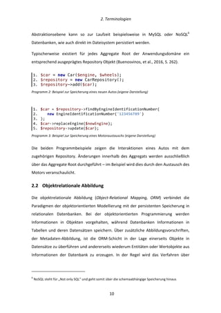   2.	
  Terminologien	
  
	
   	
  10	
  
Abstraktionsebene	
   kann	
   so	
   zur	
   Laufzeit	
   beispielsweise	
   in	
   MySQL	
   oder	
   NoSQL6
	
  
Datenbanken,	
  wie	
  auch	
  direkt	
  im	
  Dateisystem	
  persistiert	
  werden.	
  
Typischerweise	
   existiert	
   für	
   jedes	
   Aggregate	
   Root	
   der	
   Anwendungsdomäne	
   ein	
  
entsprechend	
  ausgeprägtes	
  Repository	
  Objekt	
  (Buenosvinos,	
  et	
  al.,	
  2016,	
  S.	
  262).	
  
Programm	
  2:	
  Beispiel	
  zur	
  Speicherung	
  eines	
  neuen	
  Autos	
  (eigene	
  Darstellung)	
  
Programm	
  3:	
  Beispiel	
  zur	
  Speicherung	
  eines	
  Motoraustauschs	
  (eigene	
  Darstellung)	
  
Die	
   beiden	
   Programmbeispiele	
   zeigen	
   die	
   Interaktionen	
   eines	
   Autos	
   mit	
   dem	
  
zugehörigen	
   Repository.	
   Änderungen	
   innerhalb	
   des	
   Aggregats	
   werden	
   ausschließlich	
  
über	
  das	
  Aggregate	
  Root	
  durchgeführt	
  –	
  im	
  Beispiel	
  wird	
  dies	
  durch	
  den	
  Austausch	
  des	
  
Motors	
  veranschaulicht.	
  
2.2   Objektrelationale	
  Abbildung	
  
Die	
   objektrelationale	
   Abbildung	
   (Object-­‐Relational	
   Mapping,	
   ORM)	
   verbindet	
   die	
  
Paradigmen	
  der	
  objektorientierten	
  Modellierung	
  mit	
  der	
  persistenten	
  Speicherung	
  in	
  
relationalen	
   Datenbanken.	
   Bei	
   der	
   objektorientierten	
   Programmierung	
   werden	
  
Informationen	
   in	
   Objekten	
   vorgehalten,	
   während	
   Datenbanken	
   Informationen	
   in	
  
Tabellen	
  und	
  deren	
  Datensätzen	
  speichern.	
  Über	
  zusätzliche	
  Abbildungsvorschriften,	
  
der	
   Metadaten-­‐Abbildung,	
   ist	
   die	
   ORM-­‐Schicht	
   in	
   der	
   Lage	
   einerseits	
   Objekte	
   in	
  
Datensätze	
  zu	
  überführen	
  und	
  andererseits	
  wiederum	
  Entitäten	
  oder	
  Wertobjekte	
  aus	
  
Informationen	
   der	
   Datenbank	
   zu	
   erzeugen.	
   In	
   der	
   Regel	
   wird	
   das	
   Verfahren	
   über	
  
	
  	
  	
  	
  	
  	
  	
  	
  	
  	
  	
  	
  	
  	
  	
  	
  	
  	
  	
  	
  	
  	
  	
  	
  	
  	
  	
  	
  	
  	
  	
  	
  	
  	
  	
  	
  	
  	
  	
  	
  	
  	
  	
  	
  	
  	
  	
  	
  	
  	
  	
  	
  	
  	
  	
  	
  
6
	
  NoSQL	
  steht	
  für	
  „Not	
  only	
  SQL”	
  und	
  geht	
  somit	
  über	
  die	
  schemaabhängige	
  Speicherung	
  hinaus	
  
1.   $car = new Car($engine, $wheels);
2.   $repository = new CarRepository();
3.   $repository->add($car);
1.   $car  =  $repository-­‐>findByEngineIdentificationNumber(  
2.         new  EngineIdentificationNumber('123456789')  
3.   );  
4.   $car-­‐>replaceEngine($newEngine);  
5.   $repository-­‐>update($car);  
 
