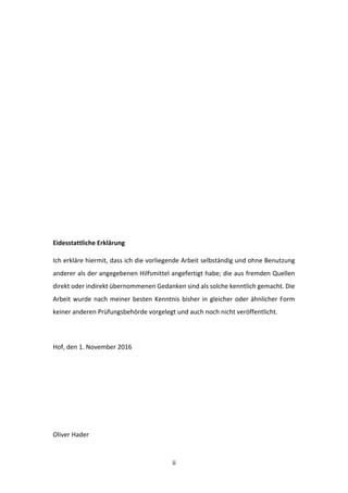   ii	
  
	
  
	
  
	
  
	
  
	
  
	
  
Eidesstattliche	
  Erklärung	
  
Ich	
  erkläre	
  hiermit,	
  dass	
  ich	
  die	
  vorliegende	
  Arbeit	
  selbständig	
  und	
  ohne	
  Benutzung	
  
anderer	
  als	
  der	
  angegebenen	
  Hilfsmittel	
  angefertigt	
  habe;	
  die	
  aus	
  fremden	
  Quellen	
  
direkt	
  oder	
  indirekt	
  übernommenen	
  Gedanken	
  sind	
  als	
  solche	
  kenntlich	
  gemacht.	
  Die	
  
Arbeit	
  wurde	
  nach	
  meiner	
  besten	
  Kenntnis	
  bisher	
  in	
  gleicher	
  oder	
  ähnlicher	
  Form	
  
keiner	
  anderen	
  Prüfungsbehörde	
  vorgelegt	
  und	
  auch	
  noch	
  nicht	
  veröffentlicht.	
  
	
  
Hof,	
  den	
  1.	
  November	
  2016	
  
	
  
	
  
	
  
	
  
Oliver	
  Hader	
  
 