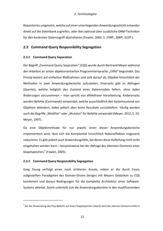   2.	
  Terminologien	
  
	
   	
  11	
  
Repositories	
  umgesetzt,	
  welche	
  auf	
  einer	
  unterliegenden	
  Anwendungsschicht	
  entweder	
  
direkt	
  auf	
  die	
  Datenbank	
  zugreifen,	
  oder	
  dies	
  optional	
  über	
  zusätzliche	
  ORM-­‐Techniken	
  
für	
  den	
  konkreten	
  Datenzugriff	
  abstrahieren	
  (Fowler,	
  2002,	
  S.	
  278ff.,	
  306ff,	
  322ff.).	
  
2.3   Command	
  Query	
  Responsibility	
  Segregation	
  
2.3.1   Command	
  Query	
  Separation	
  
Der	
  Begriff	
  „Command	
  Query	
  Separation“	
  (CQS)	
  wurde	
  durch	
  Bertrand	
  Meyer	
  während	
  
den	
  Arbeiten	
  an	
  seiner	
  objektorientierten	
  Programmiersprache	
  „Eiffel“	
  begründet.	
  Das	
  
Prinzip	
  basiert	
  auf	
  einfachen	
  Maßnahmen	
  und	
  zielt	
  darauf	
  ab,	
  Objekte	
  hinsichtlich	
  der	
  
Methoden	
   in	
   zwei	
   Anwendungsbereiche	
   aufzuteilen.	
   Einerseits	
   gibt	
   es	
   Abfragen	
  
(Queries),	
   welche	
   lediglich	
   den	
   Zustand	
   eines	
   Datenmodels	
   liefern,	
   ohne	
   dabei	
  
Änderungen	
  vorzunehmen	
  –	
  man	
  spricht	
  von	
  effektfreier	
  Verarbeitung.	
  Andererseits	
  
werden	
  Befehle	
  (Commands)	
  verwendet,	
  welche	
  ausschließlich	
  den	
  Systemzustand	
  von	
  
Objekten	
  abändern,	
  dabei	
  jedoch	
  aber	
  keine	
  Resultate	
  zurückliefern.	
  Häufig	
  werden	
  
auch	
  die	
  Begriffe	
  „Modifier”	
  oder	
  „Mutator”	
  für	
  Befehle	
  verwendet	
  (Meyer,	
  2012,	
  S.	
  22;	
  
Meyer,	
  1997).	
  
Da	
   eine	
   Objektmethode	
   für	
   nur	
   jeweils	
   einen	
   dieser	
   Anwendungsbereiche	
  
implementiert	
   wird,	
   lässt	
   sich	
   die	
   Komplexität	
   hinsichtlich	
   Nebeneffekten	
   insgesamt	
  
reduzieren.	
  Es	
  gibt	
  jedoch	
  auch	
  Anwendungsfälle,	
  bei	
  denen	
  diese	
  Aufteilung	
  nicht	
  strikt	
  
eingehalten	
  werden	
  kann	
  –	
  beispielsweise	
  bei	
  der	
  Abfrage	
  des	
  obersten	
  Elements	
  eines	
  
Stapelspeichers7
	
  (Fowler,	
  2005).	
  
2.3.2   Command	
  Query	
  Responsibility	
  Segregation	
  
Greg	
   Young	
   verfolgt	
   einen	
   noch	
   strikteren	
   Ansatz,	
   indem	
   er	
   die	
   durch	
   Evans	
  
aufgestellten	
   Paradigmen	
   des	
   Domain-­‐Driven	
   Designs	
   mit	
   Meyers	
   Gedanken	
   zu	
   CQS	
  
kombiniert	
   und	
   daraus	
   Bedingungen	
   für	
   die	
   komplette	
   Architektur	
   eines	
   Software-­‐
Systems	
  ableitet.	
  Somit	
  unterteilt	
  sich	
  die	
  Anwendungsdomäne	
  in	
  den	
  modifizierenden	
  
	
  	
  	
  	
  	
  	
  	
  	
  	
  	
  	
  	
  	
  	
  	
  	
  	
  	
  	
  	
  	
  	
  	
  	
  	
  	
  	
  	
  	
  	
  	
  	
  	
  	
  	
  	
  	
  	
  	
  	
  	
  	
  	
  	
  	
  	
  	
  	
  	
  	
  	
  	
  	
  	
  	
  	
  
7
	
  bei	
  der	
  Anwendung	
  des	
  Pop-­‐Befehls	
  auf	
  einen	
  Stapelspeicher	
  (Stack)	
  wird	
  das	
  oberste	
  Element	
  entfernt	
  
 