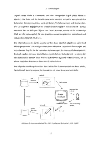   2.	
  Terminologien	
  
	
   	
  12	
  
Zugriff	
   (Write	
   Model	
   &	
   Commands)	
   und	
   den	
   abfragenden	
   Zugriff	
   (Read	
   Model	
   &	
  
Queries).	
   Die	
   Seite,	
   auf	
   der	
   Befehle	
   verarbeitet	
   werden,	
   entspricht	
   weitgehend	
   den	
  
bekannten	
  Domänenmodellen,	
  samt	
  Attributen,	
  Verhaltensweisen	
  und	
  Regelwerken.	
  
Der	
  Lesezugriff	
  ist	
  dagegen	
  für	
  das	
  tatsächliche	
  Einsatzgebiet	
  individualisiert	
  –	
  daraus	
  
resultiert,	
  dass	
  bei	
  Abfragen	
  Objekte	
  zum	
  Einsatz	
  kommen,	
  welche	
  auf	
  das	
  notwendige	
  
Maß	
   an	
   Informationsgehalt	
   für	
   den	
   jeweiligen	
   Anwendungskontext	
   spezialisiert	
   und	
  
reduziert	
  sind	
  (Nijhof,	
  2013,	
  S.	
  5).	
  
Die	
   Informationen	
   des	
   Write	
   Models	
   werden	
   dabei	
   ebenfalls	
   abgetrennt	
   vom	
   Read	
  
Model	
  gespeichert.	
  Durch	
  Projektionen	
  (siehe	
  Abschnitt	
  2.5)	
  werden	
  Änderungen	
  des	
  
schreibenden	
  Zugriffs	
  für	
  die	
  konkreten	
  Anforderungen	
  des	
  Lesezugriffs	
  bereitgestellt.	
  
Dadurch	
  ergeben	
  sich	
  neue	
  Möglichkeiten	
  hinsichtlich	
  der	
  Skalierbarkeit	
  –	
  so	
  könnte	
  der	
  
rein	
  darstellende	
  Bereich	
  einer	
  Website	
  auf	
  mehrere	
  Systeme	
  verteilt	
  werden,	
  um	
  so	
  
einem	
  möglichen	
  Ansturm	
  an	
  Besuchern	
  Stand	
  zu	
  halten.	
  
Die	
  folgende	
  Abbildung	
  visualisiert	
  den	
  Kreislauf	
  im	
  Zusammenspiel	
  von	
  Read	
  Model,	
  
Write	
  Model,	
  Speicherung	
  und	
  der	
  Interaktion	
  mit	
  einer	
  Benutzerschnittstelle.	
  
	
  
Abbildung	
  5:	
  Anwendungsbeispiel	
  des	
  CQRS	
  Paradigmas	
  	
  (Betts,	
  et	
  al.,	
  2013,	
  S.	
  225)	
  
 