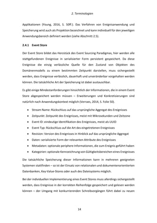   2.	
  Terminologien	
  
	
   	
  14	
  
Applikationen	
   (Young,	
   2016,	
   S.	
   50ff.).	
   Das	
   Verfahren	
   von	
   Ereignisanwendung	
   und	
  
Speicherung	
  wird	
  auch	
  als	
  Projektion	
  bezeichnet	
  und	
  kann	
  individuell	
  für	
  den	
  jeweiligen	
  
Anwendungsbereich	
  definiert	
  werden	
  (siehe	
  Abschnitt	
  2.5).	
  
2.4.1   Event	
  Store	
  
Der	
  Event	
  Store	
  bildet	
  das	
  Herzstück	
  des	
  Event	
  Sourcing	
  Paradigmas,	
  hier	
  werden	
  alle	
  
stattgefundenen	
   Ereignisse	
   in	
   serialisierter	
   Form	
   persistent	
   gespeichert.	
   Da	
   diese	
  
Ereignisse	
   die	
   einzig	
   verlässliche	
   Quelle	
   für	
   den	
   Zustand	
   von	
   Objekten	
   des	
  
Domänenmodells	
   zu	
   einem	
   bestimmten	
   Zeitpunkt	
   darstellen,	
   muss	
   sichergestellt	
  
werden,	
  dass	
  Ereignisse	
  verlässlich,	
  dauerhaft	
  und	
  unveränderbar	
  vorgehalten	
  werden	
  
können.	
  Die	
  tatsächliche	
  Art	
  der	
  Speicherung	
  ist	
  dabei	
  austauschbar.	
  
Es	
  gibt	
  einige	
  Mindestanforderungen	
  hinsichtlich	
  der	
  Informationen,	
  die	
  in	
  einem	
  Event	
  
Store	
   abgespeichert	
   werden	
   müssen	
   –	
   Erweiterungen	
   und	
   Konkretisierungen	
   sind	
  
natürlich	
  nach	
  Anwendungskontext	
  möglich	
  (Verraes,	
  2014,	
  S.	
  Folie	
  50).	
  
•   Stream	
  Name:	
  Rückschluss	
  auf	
  das	
  ursprüngliche	
  Aggregat	
  des	
  Ereignisses	
  
•   Zeitpunkt:	
  Zeitpunkt	
  des	
  Ereignisses,	
  meist	
  mit	
  Mikrosekunden	
  und	
  Zeitzone	
  
•   Event	
  ID:	
  eindeutige	
  Identifikation	
  des	
  Ereignisses,	
  meist	
  als	
  UUID	
  
•   Event	
  Typ:	
  Rückschluss	
  auf	
  die	
  Art	
  des	
  eingetretenen	
  Ereignisses	
  
•   Revision:	
  Version	
  des	
  Ereignisses	
  in	
  Hinblick	
  auf	
  das	
  ursprüngliche	
  Aggregat	
  
•   Daten:	
  serialisierte	
  Form	
  der	
  relevanten	
  Attribute	
  des	
  Ereignisses	
  
•   Metadaten:	
  optionale	
  periphere	
  Informationen,	
  die	
  zum	
  Ereignis	
  geführt	
  haben	
  
•   Kategorien:	
  optionale	
  Kennzeichnung	
  von	
  Gültigkeitsbereichen	
  eines	
  Ereignisses	
  
Die	
   tatsächliche	
   Speicherung	
   dieser	
   Informationen	
   kann	
   in	
   mehreren	
   geeigneten	
  
Systemen	
  stattfinden	
  –	
  so	
  ist	
  der	
  Einsatz	
  von	
  relationalen	
  und	
  dokumentenorientierten	
  
Datenbanken,	
  Key-­‐Value-­‐Stores	
  oder	
  auch	
  des	
  Dateisystems	
  möglich.	
  
Bei	
  der	
  individuellen	
  Implementierung	
  eines	
  Event	
  Stores	
  muss	
  allerdings	
  sichergestellt	
  
werden,	
  dass	
  Ereignisse	
  in	
  der	
  korrekten	
  Reihenfolge	
  gespeichert	
  und	
  gelesen	
  werden	
  
können	
   –	
   der	
   Umgang	
   mit	
   konkurrierenden	
   Schreibvorgängen	
   führt	
   dabei	
   zu	
   neuen	
  
 