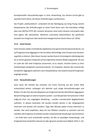   2.	
  Terminologien	
  
	
   	
  15	
  
konzeptionellen	
   Herausforderungen	
   in	
   einer	
   Anwendung.	
   Aus	
   diesem	
   Grund	
   gibt	
   es	
  
spezielle	
  Event	
  Stores,	
  die	
  diesen	
  Anforderungen	
  nachkommen.	
  
Das	
  Projekt	
  „GetEventStore“,	
  entwickelt	
  mit	
  der	
  Beteiligung	
  von	
  Greg	
  Young,	
  kommt	
  
beispielsweise	
  den	
  Anforderungen	
  an	
  einen	
  Event	
  Store	
  nach.	
  Die	
  Interaktion	
  erfolgt	
  
über	
  eine	
  RESTful	
  HTTP	
  API,	
  einzelne	
  Versionen	
  eines	
  Event	
  Streams	
  sind	
  jeweils	
  über	
  
eine	
   eigene	
   URL	
   adressierbar.	
   Weiterhin	
   unterstützt	
   GetEventStore	
   die	
   spezifische	
  
Auswahl	
  von	
  Ereignissen	
  über	
  bestimmte	
  Kategorienamen	
  (Event	
  Store	
  LLP,	
  2016).	
  
2.4.2   Event	
  Stream	
  
Event	
  Streams	
  stellen	
  innerhalb	
  der	
  Applikation	
  eine	
  generische	
  Komponente	
  bereit,	
  um	
  
auf	
  Ereignisse	
  eines	
  Aggregats	
  in	
  der	
  korrekten	
  Reihenfolge	
  unter	
  Einsatz	
  eines	
  Iterators	
  
zugreifen	
  zu	
  können.	
  Über	
  diesen	
  Iterator	
  werden	
  Events	
  chronologisch	
  vollständig	
  oder	
  
bis	
  zu	
  einem	
  gewissen	
  Zeitpunkt	
  auf	
  das	
  eigentliche	
  Domain	
  Model	
  angewandt.	
  Da	
  sich	
  
im	
  Laufe	
  der	
  Zeit	
  viele	
  Ereignisse	
  ansammeln,	
  ist	
  es	
  ratsam,	
  einzelne	
  Events	
  zu	
  einer	
  
Schattenkopie	
  (Snapshot)	
  zusammenzufassen.	
  Ein	
  Snapshot,	
  welcher	
  den	
  Zustand	
  des	
  
kompletten	
  Aggregates	
  speichert,	
  kann	
  beispielsweise	
  nach	
  jeweils	
  tausend	
  Ereignissen	
  
angelegt	
  werden.	
  
2.4.3   Herausforderungen	
  
Auch	
   wenn	
   die	
   Vorteile	
   des	
   Einsatzes	
   von	
   Event	
   Sourcing	
   auf	
   den	
   ersten	
   Blick	
  
einleuchtend	
   wirken,	
   verbergen	
   sich	
   dahinter	
   auch	
   einige	
   Herausforderungen	
   und	
  
Risiken.	
  Für	
  den	
  Fall,	
  dass	
  das	
  Abspielen	
  von	
  Ereignissen	
  bei	
  den	
  betroffenen	
  Aggregaten	
  
Benachrichtigungen	
  an	
  externe	
  Systeme	
  auslöst	
  –	
  zum	
  Beispiel	
  den	
  Versand	
  einer	
  E-­‐Mail	
  
aufgrund	
   einer	
   neu	
   angelegten	
   Bestellung	
   –	
   würden	
   unerwünschte	
   Begebenheiten	
  
auftreten.	
   In	
   diesem	
   konkreten	
   Fall	
   wurden	
   Kunden	
   bereits	
   in	
   der	
   Vergangenheit	
  
informiert	
  und	
  würden	
  sich	
  wundern,	
  Tage	
  oder	
  Monate	
  später	
  erneut	
  informiert	
  zu	
  
werden.	
  Hier	
  wird	
  empfohlen,	
  diese	
  Art	
  von	
  Effekten	
  zunächst	
  zu	
  sammeln	
  und	
  erst	
  
nachdem	
  alle	
  Ereignisse	
  verarbeitet	
  wurden	
  entsprechende	
  Handlungen	
  durchzuführen	
  
–	
  am	
  Ende	
  kann	
  auch	
  entschieden	
  werden,	
  ob	
  dies	
  im	
  jeweiligen	
  Anwendungs-­‐	
  und	
  
Ereigniskontext	
  tatsächlich	
  relevant	
  ist	
  oder	
  ignoriert	
  werden	
  kann	
  (Nijhof,	
  2013,	
  S.	
  21).	
  
 