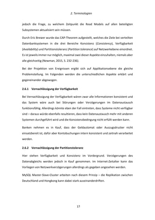   2.	
  Terminologien	
  
	
   	
  17	
  
jedoch	
   die	
   Frage,	
   zu	
   welchem	
   Zeitpunkt	
   die	
   Read	
   Models	
   auf	
   allen	
   beteiligten	
  
Subsystemen	
  aktualisiert	
  sein	
  müssen.	
  
Durch	
  Eric	
  Brewer	
  wurde	
  das	
  CAP-­‐Theorem	
  aufgestellt,	
  welches	
  die	
  Ziele	
  bei	
  verteilten	
  
Datenbanksystemen	
   in	
   die	
   drei	
   Bereiche	
   Konsistenz	
   (Consistency),	
   Verfügbarkeit	
  
(Availability)	
  und	
  Partitionstoleranz	
  (Partition	
  tolerance)	
  auf	
  Netzwerkebene	
  einordnet.	
  
Es	
  ist	
  jeweils	
  immer	
  nur	
  möglich,	
  maximal	
  zwei	
  dieser	
  Aspekte	
  einzuhalten,	
  niemals	
  aber	
  
alle	
  gleichzeitig	
  (Newman,	
  2015,	
  S.	
  232-­‐236).	
  
Bei	
   der	
   Projektion	
   von	
   Ereignissen	
   ergibt	
   sich	
   auf	
   Applikationsebene	
   die	
   gleiche	
  
Problemstellung.	
   Im	
   Folgenden	
   werden	
   die	
   unterschiedlichen	
   Aspekte	
   erklärt	
   und	
  
gegeneinander	
  abgewogen.	
  
2.6.1   Vernachlässigung	
  der	
  Verfügbarkeit	
  
Bei	
  Vernachlässigung	
  der	
  Verfügbarkeit	
  wären	
  zwar	
  alle	
  Informationen	
  konsistent	
  und	
  
das	
   System	
   wäre	
   auch	
   bei	
   Störungen	
   oder	
   Verzögerungen	
   im	
   Datenaustausch	
  
funktionsfähig.	
  Allerdings	
  könnte	
  eben	
  der	
  Fall	
  eintreten,	
  dass	
  Systeme	
  nicht	
  verfügbar	
  
sind	
  –	
  daraus	
  würde	
  ebenfalls	
  resultieren,	
  dass	
  kein	
  Datenaustausch	
  mehr	
  mit	
  anderen	
  
Systemen	
  durchgeführt	
  wird	
  und	
  die	
  Konsistenzbedingung	
  nicht	
  erfüllt	
  werden	
  kann.	
  
Banken	
   nehmen	
   es	
   in	
   Kauf,	
   dass	
   der	
   Geldautomat	
   oder	
   Auszugsdrucker	
   nicht	
  
einsatzbereit	
  ist,	
  dafür	
  aber	
  Kontobuchungen	
  intern	
  konsistent	
  und	
  zeitnah	
  verarbeitet	
  
werden.	
  
2.6.2   Vernachlässigung	
  der	
  Partitionstoleranz	
  
Hier	
   stehen	
   Verfügbarkeit	
   und	
   Konsistenz	
   im	
   Vordergrund.	
   Verzögerungen	
   des	
  
Datenabgleichs	
   werden	
   jedoch	
   in	
   Kauf	
   genommen.	
   Im	
   Internet-­‐Zeitalter	
   kann	
   das	
  
Vorliegen	
  von	
  Netzwerkverzögerungen	
  allerdings	
  als	
  gegeben	
  angesehen	
  werden.	
  
MySQL	
  Master-­‐Slave-­‐Cluster	
  arbeiten	
  nach	
  diesem	
  Prinzip	
  –	
  die	
  Replikation	
  zwischen	
  
Deutschland	
  und	
  Hongkong	
  kann	
  dabei	
  stark	
  auseinanderdriften.	
  
 