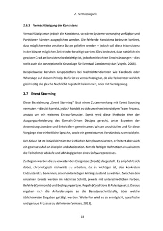   2.	
  Terminologien	
  
	
   	
  18	
  
2.6.3   Vernachlässigung	
  der	
  Konsistenz	
  
Vernachlässigt	
  man	
  jedoch	
  die	
  Konsistenz,	
  so	
  wären	
  Systeme	
  vorranging	
  verfügbar	
  und	
  
Partitionen	
  können	
  ausgeglichen	
  werden.	
  Die	
  fehlende	
  Konsistenz	
  bedeutet	
  konkret,	
  
dass	
  möglicherweise	
  veraltete	
  Daten	
  geliefert	
  werden	
  –	
  jedoch	
  soll	
  diese	
  Inkonsistenz	
  
in	
  der	
  kürzest	
  möglichen	
  Zeit	
  wieder	
  beseitigt	
  werden.	
  Dies	
  bedeutet,	
  dass	
  natürlich	
  ein	
  
gewisser	
  Grad	
  an	
  Konsistenz	
  beabsichtigt	
  ist,	
  jedoch	
  mit	
  leichten	
  Einschränkungen	
  –	
  dies	
  
stellt	
  auch	
  die	
  konzeptionelle	
  Grundlage	
  für	
  Eventual	
  Consistency	
  dar	
  (Vogels,	
  2008).	
  
Beispielsweise	
   beruhen	
   Gruppenchats	
   bei	
   Nachrichtendiensten	
   wie	
   Facebook	
   oder	
  
WhatsApp	
  auf	
  diesem	
  Prinzip.	
  Dafür	
  ist	
  es	
  vernachlässigbar,	
  ob	
  alle	
  Teilnehmer	
  wirklich	
  
gleichzeitig	
  die	
  gleiche	
  Nachricht	
  zugestellt	
  bekommen,	
  oder	
  mit	
  Verzögerung.	
  
2.7   Event	
  Storming	
  
Diese	
   Bezeichnung	
   „Event	
   Storming“	
   lässt	
   einen	
   Zusammenhang	
   mit	
   Event	
   Sourcing	
  
vermuten	
  –	
  dies	
  ist	
  korrekt,	
  jedoch	
  handelt	
  es	
  sich	
  um	
  einen	
  interaktiven	
  Team-­‐Prozess,	
  
anstatt	
   um	
   ein	
   weiteres	
   Entwurfsmuster.	
   Somit	
   wird	
   diese	
   Methode	
   eher	
   der	
  
Ausgangsanforderung	
   des	
   Domain-­‐Driven	
   Designs	
   gerecht,	
   unter	
   Experten	
   der	
  
Anwendungsdomäne	
  und	
  Entwicklern	
  gemeinsames	
  Wissen	
  anzuhäufen	
  und	
  für	
  diese	
  
Vorgänge	
  eine	
  einheitliche	
  Sprache,	
  sowie	
  ein	
  gemeinsames	
  Verständnis	
  zu	
  entwickeln.	
  
Der	
  Ablauf	
  ist	
  im	
  Entwicklerteam	
  mit	
  einfachen	
  Mitteln	
  umzusetzen,	
  erfordert	
  aber	
  auch	
  
ein	
  gewisses	
  Maß	
  an	
  Disziplin	
  und	
  Moderation.	
  Mittels	
  farbiger	
  Haftnotizen	
  visualisieren	
  
die	
  Teilnehmer	
  Abläufe	
  und	
  Abhängigkeiten	
  eines	
  Softwareprozesses.	
  
Zu	
  Beginn	
  werden	
  die	
  zu	
  erwartenden	
  Ereignisse	
  (Events)	
  dargestellt.	
  Es	
  empfiehlt	
  sich	
  
dabei,	
   chronologisch	
   rückwärts	
   zu	
   arbeiten,	
   da	
   es	
   wichtiger	
   ist,	
   den	
   konkreten	
  
Endzustand	
  zu	
  benennen,	
  als	
  einen	
  beliebigen	
  Anfangszustand	
  zu	
  wählen.	
  Zwischen	
  den	
  
einzelnen	
   Events	
   werden	
   im	
   nächsten	
   Schritt,	
   jeweils	
   mit	
   unterschiedlichen	
   Farben,	
  
Befehle	
  (Commands)	
  und	
  Bedingungen	
  bzw.	
  Regeln	
  (Conditions	
  &	
  Rules)	
  gesetzt.	
  Daraus	
  
ergeben	
   sich	
   die	
   Anforderungen	
   an	
   die	
   Benutzerschnittstelle,	
   über	
   welche	
  
üblicherweise	
  Eingaben	
  getätigt	
  werden.	
  Weiterhin	
  wird	
  es	
  so	
  ermöglicht,	
  spezifische	
  
und	
  genaue	
  Prozesse	
  zu	
  definieren	
  (Verraes,	
  2013).	
  
 