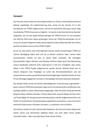   Vorwort	
  
	
   	
  iii	
  
Vorwort	
  
Vor	
  fast	
  zehn	
  Jahren	
  habe	
  ich	
  meine	
  Diplomarbeit	
  zum	
  Thema	
  „Inline	
  Relational	
  Record	
  
Editing“	
   angefertigt.	
   Die	
   Implementierung	
   dazu	
   wurde	
   mit	
   der	
   Version	
   4.1	
   in	
   den	
  
Kernbestand	
  von	
  TYPO3	
  aufgenommen	
  und	
  hat	
  mir	
  persönlich	
  einen	
  ganz	
  neuen	
  Weg	
  
innerhalb	
  des	
  TYPO3	
  Universums	
  ermöglicht	
  –	
  ich	
  wurde	
  in	
  das	
  Team	
  der	
  Kernentwickler	
  
eingeladen,	
  war	
  ein	
  Jahr	
  später	
  Release	
  Manager	
  für	
  TYPO3	
  Version	
  4.3	
  und	
  zusätzlich	
  
von	
  2010	
  bis	
  2014	
  Leiter	
  dieses	
  großartigen	
  Teams	
  der	
  TYPO3	
  Kernentwickler,	
  bis	
  ich	
  
erneut	
  ein	
  Studium	
  begonnen	
  habe,	
  dessen	
  Abschluss	
  diese	
  Arbeit	
  darstellt.	
  Das	
  Thema	
  
bezieht	
  sich	
  dabei	
  erneut	
  auf	
  das	
  TYPO3	
  Projekt.	
  
Da	
  ich	
  vor	
  zehn	
  Jahren	
  noch	
  nicht	
  begreifen	
  konnte,	
  welche	
  Auswirkungen	
  TYPO3	
  auf	
  
meinen	
   Werdegang	
   haben	
   wird	
   und	
   ich	
   es	
   damals	
   versäumt	
   habe,	
   meinen	
   Dank	
  
auszusprechen,	
   möchte	
   ich	
   dies	
   an	
   dieser	
   Stelle	
   nachholen.	
   Die	
   damaligen	
  
Kernentwickler	
  Ingmar	
  Schlecht	
  und	
  Sebastian	
  Kurfürst	
  haben	
  durch	
  die	
  Überprüfung	
  
meines	
   Quellcodes	
   während	
   eines	
   Code-­‐Sprints	
   in	
   Hof	
   erst	
   ermöglicht,	
   dass	
   meine	
  
Arbeit	
   in	
   das	
   TYPO3	
   Projekt	
   aufgenommen	
   werden	
   konnte.	
   Michael	
   Stucki	
   war	
   zu	
  
diesem	
   Zeitpunkt	
   mein	
   Vorgänger	
   als	
   Leiter	
   des	
   Kernentwicklerteams	
   und	
   hat	
  
entsprechend	
  zu	
  meiner	
  persönlichen	
  Geschichte	
  beigetragen.	
  Deshalb	
  möchte	
  ich	
  mich	
  
für	
  das	
  damalige	
  Engagement	
  und	
  das	
  in	
  mich	
  gelegte	
  Vertrauen	
  besonders	
  bedanken.	
  
Die	
  aktuelle	
  Arbeit	
  wurde	
  mit	
  ähnlich	
  überwältigender	
  Unterstützung	
  ausgearbeitet	
  –	
  
gleich	
  mehrere	
  TYPO3	
  Kernentwickler	
  haben	
  durch	
  ihre	
  Bereitschaft	
  und	
  Offenheit	
  sehr	
  
wichtige	
  Aspekte	
  zu	
  dieser	
  Masterarbeit	
  beigetragen.	
  Mein	
  herzlicher	
  Dank	
  gilt	
  deshalb	
  
Benjamin	
  Mack,	
  Mathias	
  Schreiber,	
  Thomas	
  Maroschik,	
  Susanne	
  Moog,	
  Christian	
  Kuhn	
  
und	
  Frank	
  Nägler	
  für	
  die	
  gemeinsame	
  Korrekturphase	
  und	
  die	
  Aufgeschlossenheit,	
  sich	
  
bereits	
  im	
  Vorfeld	
  dieses	
  Themenkomplexes	
  gedanklich	
  anzunehmen,	
  sowie	
  mich	
  durch	
  
zahlreiche	
  Diskussionen	
  und	
  Ideen	
  zu	
  fordern,	
  zu	
  motivieren	
  und	
  zu	
  fördern.	
  
Zum	
  Schluss	
  möchte	
  ich	
  mich	
  noch	
  bei	
  allen	
  bedanken,	
  die	
  mich	
  auf	
  meinem	
  Weg	
  in	
  den	
  
letzten	
   Jahren	
   und	
   Jahrzehnten	
   begleitet	
   haben	
   und	
   mich	
   dabei	
   immer	
   wieder	
  
unterstütz	
  haben	
  –	
  allen	
  voran	
  gilt	
  dieser	
  Dank	
  meiner	
  Familie.	
  
 