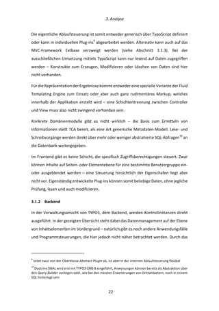   3.	
  Analyse	
  
	
   	
  22	
  
Die	
  eigentliche	
  Ablaufsteuerung	
  ist	
  somit	
  entweder	
  generisch	
  über	
  TypoScript	
  definiert	
  
oder	
  kann	
  in	
  individuellen	
  Plug-­‐ins9
	
  abgearbeitet	
  werden.	
  Alternativ	
  kann	
  auch	
  auf	
  das	
  
MVC-­‐Framework	
   Extbase	
   verzweigt	
   werden	
   (siehe	
   Abschnitt	
   3.1.3).	
   Bei	
   der	
  
ausschließlichen	
  Umsetzung	
  mittels	
  TypoScript	
  kann	
  nur	
  lesend	
  auf	
  Daten	
  zugegriffen	
  
werden	
  –	
  Konstrukte	
  zum	
  Erzeugen,	
  Modifizieren	
  oder	
  Löschen	
  von	
  Daten	
  sind	
  hier	
  
nicht	
  vorhanden.	
  
Für	
  die	
  Repräsentation	
  der	
  Ergebnisse	
  kommt	
  entweder	
  eine	
  spezielle	
  Variante	
  der	
  Fluid	
  
Templating	
  Engine	
  zum	
  Einsatz	
  oder	
  aber	
  auch	
  ganz	
  rudimentäres	
  Markup,	
  welches	
  
innerhalb	
  der	
  Applikation	
  erstellt	
  wird	
  –	
  eine	
  Schichtentrennung	
  zwischen	
  Controller	
  
und	
  View	
  muss	
  also	
  nicht	
  zwingend	
  vorhanden	
  sein.	
  
Konkrete	
   Domänenmodelle	
   gibt	
   es	
   nicht	
   wirklich	
   –	
   die	
   Basis	
   zum	
   Ermitteln	
   von	
  
Informationen	
  stellt	
  TCA	
  bereit,	
  als	
  eine	
  Art	
  generische	
  Metadaten-­‐Modell.	
  Lese-­‐	
  und	
  
Schreibvorgänge	
  werden	
  direkt	
  über	
  mehr	
  oder	
  weniger	
  abstrahierte	
  SQL-­‐Abfragen10
	
  an	
  
die	
  Datenbank	
  weitergegeben.	
  
Im	
  Frontend	
  gibt	
  es	
  keine	
  Schicht,	
  die	
  spezifisch	
  Zugriffsberechtigungen	
  steuert.	
  Zwar	
  
können	
  Inhalte	
  auf	
  Seiten-­‐	
  oder	
  Elementebene	
  für	
  eine	
  bestimmte	
  Benutzergruppe	
  ein-­‐	
  
oder	
  ausgeblendet	
  werden	
  –	
  eine	
  Steuerung	
  hinsichtlich	
  der	
  Eigenschafen	
  liegt	
  aber	
  
nicht	
  vor.	
  Eigenständig	
  entwickelte	
  Plug-­‐ins	
  können	
  somit	
  beliebige	
  Daten,	
  ohne	
  jegliche	
  
Prüfung,	
  lesen	
  und	
  auch	
  modifizieren.	
  
3.1.2   Backend	
  
In	
  der	
  Verwaltungsansicht	
  von	
  TYPO3,	
  dem	
  Backend,	
  werden	
  Kontrollinstanzen	
  direkt	
  
ausgeführt.	
  In	
  der	
  gezeigten	
  Übersicht	
  steht	
  dabei	
  das	
  Datenmanagement	
  auf	
  der	
  Ebene	
  
von	
  Inhaltselementen	
  im	
  Vordergrund	
  –	
  natürlich	
  gibt	
  es	
  noch	
  andere	
  Anwendungsfälle	
  
und	
  Programmsteuerungen,	
  die	
  hier	
  jedoch	
  nicht	
  näher	
  betrachtet	
  werden.	
  Durch	
  das	
  
	
  	
  	
  	
  	
  	
  	
  	
  	
  	
  	
  	
  	
  	
  	
  	
  	
  	
  	
  	
  	
  	
  	
  	
  	
  	
  	
  	
  	
  	
  	
  	
  	
  	
  	
  	
  	
  	
  	
  	
  	
  	
  	
  	
  	
  	
  	
  	
  	
  	
  	
  	
  	
  	
  	
  	
  
9
	
  leitet	
  zwar	
  von	
  der	
  Oberklasse	
  Abstract	
  Plugin	
  ab,	
  ist	
  aber	
  in	
  der	
  internen	
  Ablaufsteuerung	
  flexibel	
  
10
	
  Doctrine	
  DBAL	
  wird	
  erst	
  mit	
  TYPO3	
  CMS	
  8	
  eingeführt,	
  Anweisungen	
  können	
  bereits	
  als	
  Abstraktion	
  über	
  
den	
  Query	
  Builder	
  vorliegen	
  oder,	
  wie	
  bei	
  den	
  meisten	
  Erweiterungen	
  von	
  Drittanbietern,	
  noch	
  in	
  reinem	
  
SQL	
  hinterlegt	
  sein	
  
 