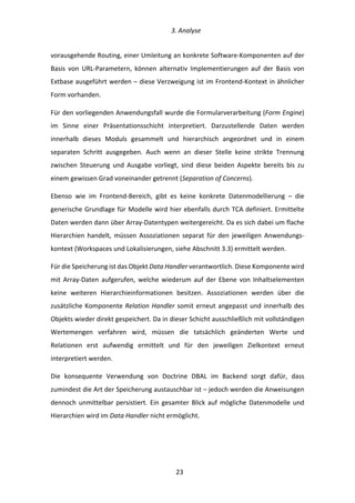   3.	
  Analyse	
  
	
   	
  23	
  
vorausgehende	
  Routing,	
  einer	
  Umleitung	
  an	
  konkrete	
  Software-­‐Komponenten	
  auf	
  der	
  
Basis	
   von	
   URL-­‐Parametern,	
   können	
   alternativ	
   Implementierungen	
   auf	
   der	
   Basis	
   von	
  
Extbase	
  ausgeführt	
  werden	
  –	
  diese	
  Verzweigung	
  ist	
  im	
  Frontend-­‐Kontext	
  in	
  ähnlicher	
  
Form	
  vorhanden.	
  
Für	
  den	
  vorliegenden	
  Anwendungsfall	
  wurde	
  die	
  Formularverarbeitung	
  (Form	
  Engine)	
  
im	
   Sinne	
   einer	
   Präsentationsschicht	
   interpretiert.	
   Darzustellende	
   Daten	
   werden	
  
innerhalb	
   dieses	
   Moduls	
   gesammelt	
   und	
   hierarchisch	
   angeordnet	
   und	
   in	
   einem	
  
separaten	
   Schritt	
   ausgegeben.	
   Auch	
   wenn	
   an	
   dieser	
   Stelle	
   keine	
   strikte	
   Trennung	
  
zwischen	
   Steuerung	
   und	
   Ausgabe	
   vorliegt,	
   sind	
   diese	
   beiden	
   Aspekte	
   bereits	
   bis	
   zu	
  
einem	
  gewissen	
  Grad	
  voneinander	
  getrennt	
  (Separation	
  of	
  Concerns).	
  
Ebenso	
   wie	
   im	
   Frontend-­‐Bereich,	
   gibt	
   es	
   keine	
   konkrete	
   Datenmodellierung	
   –	
   die	
  
generische	
  Grundlage	
  für	
  Modelle	
  wird	
  hier	
  ebenfalls	
  durch	
  TCA	
  definiert.	
  Ermittelte	
  
Daten	
  werden	
  dann	
  über	
  Array-­‐Datentypen	
  weitergereicht.	
  Da	
  es	
  sich	
  dabei	
  um	
  flache	
  
Hierarchien	
   handelt,	
   müssen	
   Assoziationen	
   separat	
   für	
   den	
   jeweiligen	
   Anwendungs-­‐
kontext	
  (Workspaces	
  und	
  Lokalisierungen,	
  siehe	
  Abschnitt	
  3.3)	
  ermittelt	
  werden.	
  
Für	
  die	
  Speicherung	
  ist	
  das	
  Objekt	
  Data	
  Handler	
  verantwortlich.	
  Diese	
  Komponente	
  wird	
  
mit	
   Array-­‐Daten	
   aufgerufen,	
   welche	
   wiederum	
   auf	
   der	
   Ebene	
   von	
   Inhaltselementen	
  
keine	
   weiteren	
   Hierarchieinformationen	
   besitzen.	
   Assoziationen	
   werden	
   über	
   die	
  
zusätzliche	
  Komponente	
  Relation	
  Handler	
  somit	
  erneut	
  angepasst	
  und	
  innerhalb	
  des	
  
Objekts	
  wieder	
  direkt	
  gespeichert.	
  Da	
  in	
  dieser	
  Schicht	
  ausschließlich	
  mit	
  vollständigen	
  
Wertemengen	
   verfahren	
   wird,	
   müssen	
   die	
   tatsächlich	
   geänderten	
   Werte	
   und	
  
Relationen	
   erst	
   aufwendig	
   ermittelt	
   und	
   für	
   den	
   jeweiligen	
   Zielkontext	
   erneut	
  
interpretiert	
  werden.	
  
Die	
   konsequente	
   Verwendung	
   von	
   Doctrine	
   DBAL	
   im	
   Backend	
   sorgt	
   dafür,	
   dass	
  
zumindest	
  die	
  Art	
  der	
  Speicherung	
  austauschbar	
  ist	
  –	
  jedoch	
  werden	
  die	
  Anweisungen	
  
dennoch	
  unmittelbar	
  persistiert.	
  Ein	
  gesamter	
  Blick	
  auf	
  mögliche	
  Datenmodelle	
  und	
  
Hierarchien	
  wird	
  im	
  Data	
  Handler	
  nicht	
  ermöglicht.	
  
 
