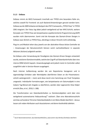   3.	
  Analyse	
  
	
   	
  24	
  
3.1.3   Extbase	
  
Extbase	
   nimmt	
   als	
   MVC-­‐Framework	
   innerhalb	
   von	
   TYPO3	
   eine	
   besondere	
   Rolle	
   ein,	
  
welches	
  sowohl	
  für	
  Frontend-­‐	
  als	
  auch	
  Backend-­‐Anwendungen	
  genutzt	
  werden	
  kann.	
  
Extbase	
  wurde	
  2009	
  teilweise	
  als	
  Backport	
  des	
  PHP-­‐Frameworks	
  „TYPO3	
  Flow“	
  in	
  TYPO3	
  
CMS	
  integriert.	
  Der	
  Fokus	
  lag	
  dabei	
  jedoch	
  weitgehend	
  auf	
  der	
  MVC-­‐Schicht,	
  weitere	
  
Konzepte	
  von	
  TYPO3	
  Flow	
  wie	
  beispielsweise	
  aspektorientierte	
  Programmierung	
  (AOP)	
  
wurden	
   nicht	
   übernommen.	
   Somit	
   sind	
   die	
   Konzepte	
   des	
   Domain-­‐Driven	
   Designs	
   in	
  
Extbase	
  zwar	
  ähnlich	
  zu	
  TYPO3	
  Flow,	
  allerdings	
  in	
  dieser	
  Hinsicht	
  nicht	
  vollständig.	
  
Plug-­‐ins	
  und	
  Module	
  leiten	
  dazu	
  jeweils	
  von	
  der	
  abstrakten	
  Klasse	
  Action	
  Controller	
  ab	
  
–	
   Anweisungen	
   der	
   Benutzerschicht	
   können	
   somit	
   nachvollziehbarer	
   in	
   separate	
  
Aktionen	
  (Actions)	
  aufgeteilt	
  werden.	
  
Da	
  Extbase	
  unter	
  Verwendung	
  der	
  Paradigmen	
  des	
  Domain-­‐Driven	
  Designs	
  entwickelt	
  
wurde,	
  existieren	
  Domänenmodelle,	
  welche	
  den	
  Zugriff	
  auf	
  Datenbankinhalte	
  über	
  eine	
  
interne	
  ORM-­‐Schicht	
  kapseln.	
  Anwendungslogik	
  wird	
  jedoch	
  meist	
  im	
  Controller	
  selbst	
  
ausgeführt	
  oder	
  in	
  Service-­‐Klassen	
  ausgelagert.	
  
Nach	
   interner	
   Aufbereitung	
   werden	
   die	
   von	
   Repositories	
   bezogenen	
   und	
   in	
  
eigenständige	
   Entitäten	
   oder	
   Wertobjekte	
   überführten	
   Daten	
   an	
   die	
   Präsentations-­‐
schicht	
  weitergereicht	
  –	
  meist	
  wird	
  diese	
  durch	
  eine	
  Sammlung	
  von	
  Fluid	
  Templates	
  
umgesetzt.	
  Individuelle	
  Formatierungen,	
  wie	
  beispielsweise	
  ein	
  Datumsobjekt	
  in	
  eine	
  
lesbare	
  Tag-­‐Monat-­‐Jahr	
  Angabe	
  zu	
  überführen,	
  werden	
  über	
  sogenannte	
  View	
  Helper	
  
erreicht	
  (Rau,	
  et	
  al.,	
  2010,	
  S.	
  188).	
  
Die	
   Transformation	
   von	
   Datenbankinhalten	
   zu	
   Domänenobjekten	
   wird	
   über	
   eine	
  
weitgehend	
  automatisierte	
  Feldzuordnung11
	
  realisiert.	
  Über	
  eine	
  Abstraktionsschicht	
  
wird	
  das	
  vorhandene	
  TCA	
  einer	
  Datenbanktabelle	
  in	
  ein	
  Meta-­‐Model	
  überführt	
  –	
  daraus	
  
lassen	
  sich	
  neben	
  Attributen	
  auch	
  Assoziationen	
  und	
  deren	
  Kardinalität	
  ableiten.	
  
	
  	
  	
  	
  	
  	
  	
  	
  	
  	
  	
  	
  	
  	
  	
  	
  	
  	
  	
  	
  	
  	
  	
  	
  	
  	
  	
  	
  	
  	
  	
  	
  	
  	
  	
  	
  	
  	
  	
  	
  	
  	
  	
  	
  	
  	
  	
  	
  	
  	
  	
  	
  	
  	
  	
  	
  
11
	
  durch	
  Namenskonvention;	
  das	
  Datenbankfeld	
  first_value	
  wird	
  in	
  das	
  Attribut	
  firstValue	
  überführt	
  
 