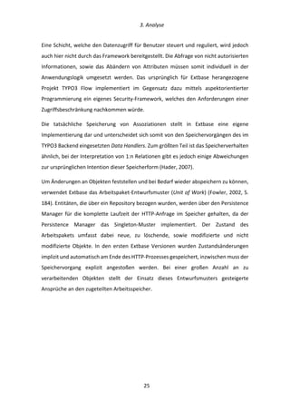  3.	
  Analyse	
  
	
   	
  25	
  
Eine	
  Schicht,	
  welche	
  den	
  Datenzugriff	
  für	
  Benutzer	
  steuert	
  und	
  reguliert,	
  wird	
  jedoch	
  
auch	
  hier	
  nicht	
  durch	
  das	
  Framework	
  bereitgestellt.	
  Die	
  Abfrage	
  von	
  nicht	
  autorisierten	
  
Informationen,	
   sowie	
   das	
   Abändern	
   von	
   Attributen	
   müssen	
   somit	
   individuell	
   in	
   der	
  
Anwendungslogik	
   umgesetzt	
   werden.	
   Das	
   ursprünglich	
   für	
   Extbase	
   herangezogene	
  
Projekt	
   TYPO3	
   Flow	
   implementiert	
   im	
   Gegensatz	
   dazu	
   mittels	
   aspektorientierter	
  
Programmierung	
  ein	
  eigenes	
  Security-­‐Framework,	
  welches	
  den	
  Anforderungen	
  einer	
  
Zugriffsbeschränkung	
  nachkommen	
  würde.	
  
Die	
   tatsächliche	
   Speicherung	
   von	
   Assoziationen	
   stellt	
   in	
   Extbase	
   eine	
   eigene	
  
Implementierung	
  dar	
  und	
  unterscheidet	
  sich	
  somit	
  von	
  den	
  Speichervorgängen	
  des	
  im	
  
TYPO3	
  Backend	
  eingesetzten	
  Data	
  Handlers.	
  Zum	
  größten	
  Teil	
  ist	
  das	
  Speicherverhalten	
  
ähnlich,	
  bei	
  der	
  Interpretation	
  von	
  1:n	
  Relationen	
  gibt	
  es	
  jedoch	
  einige	
  Abweichungen	
  
zur	
  ursprünglichen	
  Intention	
  dieser	
  Speicherform	
  (Hader,	
  2007).	
  
Um	
  Änderungen	
  an	
  Objekten	
  feststellen	
  und	
  bei	
  Bedarf	
  wieder	
  abspeichern	
  zu	
  können,	
  
verwendet	
  Extbase	
  das	
  Arbeitspaket-­‐Entwurfsmuster	
  (Unit	
  of	
  Work)	
  (Fowler,	
  2002,	
  S.	
  
184).	
  Entitäten,	
  die	
  über	
  ein	
  Repository	
  bezogen	
  wurden,	
  werden	
  über	
  den	
  Persistence	
  
Manager	
   für	
   die	
   komplette	
   Laufzeit	
   der	
   HTTP-­‐Anfrage	
   im	
   Speicher	
   gehalten,	
   da	
   der	
  
Persistence	
   Manager	
   das	
   Singleton-­‐Muster	
   implementiert.	
   Der	
   Zustand	
   des	
  
Arbeitspakets	
   umfasst	
   dabei	
   neue,	
   zu	
   löschende,	
   sowie	
   modifizierte	
   und	
   nicht	
  
modifizierte	
   Objekte.	
   In	
   den	
   ersten	
   Extbase	
   Versionen	
   wurden	
   Zustandsänderungen	
  
implizit	
  und	
  automatisch	
  am	
  Ende	
  des	
  HTTP-­‐Prozesses	
  gespeichert,	
  inzwischen	
  muss	
  der	
  
Speichervorgang	
   explizit	
   angestoßen	
   werden.	
   Bei	
   einer	
   großen	
   Anzahl	
   an	
   zu	
  
verarbeitenden	
   Objekten	
   stellt	
   der	
   Einsatz	
   dieses	
   Entwurfsmusters	
   gesteigerte	
  
Ansprüche	
  an	
  den	
  zugeteilten	
  Arbeitsspeicher.	
  
	
   	
  
 