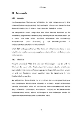   3.	
  Analyse	
  
	
   	
  26	
  
3.2   Datenmodelle	
  
3.2.1   Metadaten	
  
Für	
  alle	
  Anwendungsfälle	
  innerhalb	
  TYPO3	
  bildet	
  das	
  Table	
  Configuration	
  Array	
  (TCA)	
  
individuell	
  für	
  jede	
  Datenbanktabelle	
  die	
  Grundlage	
  für	
  Informationen	
  über	
  vorhandene	
  
Attribute	
  und	
  Relationen	
  zu	
  anderen	
  in	
  der	
  Datenbank	
  abgelegten	
  Tabellen.	
  
Die	
   Interpretation	
   dieser	
   Konfiguration	
   wird	
   dabei	
   meistens	
   individuell	
   bei	
   der	
  
Verwendung	
  vorgenommen	
  –	
  eine	
  Kapselung	
  in	
  einen	
  globalen	
  Metadaten-­‐Service	
  gibt	
  
es	
   derzeit	
   noch	
   nicht.	
   Daraus	
   resultieren	
   abweichende	
   oder	
   unvollständige	
  
Interpretationen,	
   welche	
   letztendlich,	
   je	
   nach	
   Anwendungskontext,	
   zu	
  
unterschiedlichen	
  Verhaltensweisen	
  führen	
  kann.	
  
Mittels	
   TCA	
   wird	
   auch	
   definiert,	
   welche	
   Werte	
   ein	
   Feld	
   annehmen	
   kann,	
   so	
   kann	
  
beispielsweise	
  zwischen	
  numerischen,	
  alphanumerischen	
  Werten	
  oder	
  Datumswerten	
  
variiert	
  werden.	
  
3.2.2   Relationen	
  
Prinzipiell	
   unterstützt	
   TYPO3	
   drei	
   Arten	
   von	
   Relationstypen	
   –	
   1:1,	
   1:n	
   und	
   m:n	
  
Relationen.	
  Die	
  ersten	
  beiden	
  Relationstypen	
  können	
  dabei	
  entweder	
  serialisiert	
  am	
  
Aggregat	
  oder	
  in	
  normalisierter	
  Form	
  am	
  aggregierten	
  Gegenstück	
  gespeichert	
  werden.	
  
1:n	
   und	
   m:n	
   Relationen	
   können	
   zusätzlich	
   noch	
   die	
   Speicherung	
   in	
   einer	
  
Zwischentabelle	
  verwenden.	
  
Nur	
  bei	
  Relationen	
  der	
  Kardinalität	
  m:n	
  ist	
  es	
  möglich,	
  durch	
  eine	
  separate	
  Einstellung,	
  
echte	
  bidirektionale	
  asymmetrische	
  Relationen	
  zu	
  erzeugen	
  –	
  bei	
  den	
  verbleibenden	
  
Szenarien	
   kennt	
   jeweils	
   immer	
   nur	
   eine	
   Seite	
   der	
   Relation	
   das	
   Gegenstück.	
   Um	
   bei	
  
Bedarf	
  aufwendige	
  Ermittlungen	
  zu	
  reduzieren	
  wird	
  innerhalb	
  von	
  TYPO3	
  eine	
  separate	
  
Datenbanktabelle	
   geführt,	
   welche	
   Zuordnungen	
   in	
   beide	
   Richtungen	
   vorhält,	
   der	
  
sogenannte	
  Reference	
  Index	
  (siehe	
  auch	
  Abschnitt	
  3.4.5).	
  
 