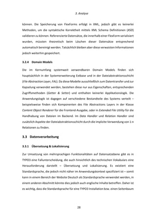   3.	
  Analyse	
  
	
   	
  28	
  
können.	
   Die	
   Speicherung	
   von	
   FlexForms	
   erfolgt	
   in	
   XML,	
   jedoch	
   gibt	
   es	
   keinerlei	
  
Methoden,	
   um	
   die	
   syntaktische	
   Korrektheit	
   mittels	
   XML	
   Schema	
   Definitionen	
   (XSD)	
  
validieren	
  zu	
  können.	
  Referenzierte	
  Datensätze,	
  die	
  innerhalb	
  einer	
  FlexForm	
  serialisiert	
  
wurden,	
   müssten	
   theoretisch	
   beim	
   Löschen	
   dieser	
   Datensätze	
   entsprechend	
  
automatisch	
  bereinigt	
  werden.	
  Tatsächlich	
  bleiben	
  aber	
  diese	
  verwaisten	
  Informationen	
  
jedoch	
  weiterhin	
  gespeichert.	
  
3.2.4   Domain	
  Models	
  
Die	
   im	
   Kernumfang	
   systemweit	
   verwendbaren	
   Domain	
   Models	
   finden	
   sich	
  
hauptsächlich	
  in	
  der	
  Systemerweiterung	
  Extbase	
  und	
  in	
  der	
  Dateiabstraktionsschicht	
  
(File	
  Abstraction	
  Layer,	
  FAL).	
  Da	
  diese	
  Modelle	
  ausschließlich	
  zum	
  Datentransfer	
  und	
  zur	
  
Kapselung	
  verwendet	
  werden,	
  bestehen	
  diese	
  nur	
  aus	
  Eigenschaften,	
  entsprechenden	
  
Zugriffsmethoden	
   (Getter	
   &	
   Setter)	
   und	
   enthalten	
   keinerlei	
   Applikationslogik.	
   Die	
  
Anwendungslogik	
   ist	
   dagegen	
   auf	
   verschiedene	
   Bestandteile	
   des	
   Systems	
   verteilt	
   –	
  
beispielsweise	
   finden	
   sich	
   Komponenten	
   des	
   File	
   Abstractions	
   Layers	
   in	
   der	
   Klasse	
  
Content	
  Object	
  Renderer	
  für	
  die	
  Frontend-­‐Ausgabe,	
  oder	
  in	
  Extended	
  File	
  Utility	
  für	
  die	
  
Handhabung	
   von	
   Dateien	
   im	
   Backend.	
   Im	
   Data	
   Handler	
   und	
   Relation	
   Handler	
   sind	
  
zusätzlich	
  Aspekte	
  der	
  Dateiabstraktionsschicht	
  durch	
  die	
  implizite	
  Verwendung	
  von	
  1:n	
  
Relationen	
  zu	
  finden.	
  
3.3   Datenverarbeitung	
  
3.3.1   Übersetzung	
  &	
  Lokalisierung	
  
Zur	
   Umsetzung	
   von	
   mehrsprachigen	
   Funktionalitäten	
   auf	
   Datensatzebene	
   gibt	
   es	
   in	
  
TYPO3	
  eine	
  Fallunterscheidung,	
  die	
  auch	
  hinsichtlich	
  des	
  technischen	
  Vokabulars	
  eine	
  
Herausforderung	
   darstellt	
   –	
   Übersetzung	
   und	
   Lokalisierung.	
   Es	
   existiert	
   eine	
  
Standardsprache,	
  die	
  jedoch	
  nicht	
  näher	
  im	
  Anwendungskontext	
  spezifiziert	
  ist	
  –	
  somit	
  
kann	
  in	
  einem	
  Bereich	
  der	
  Website	
  Deutsch	
  als	
  Standardsprache	
  verwendet	
  werden,	
  in	
  
einem	
  anderen	
  Abschnitt	
  könnte	
  dies	
  jedoch	
  auch	
  englische	
  Inhalte	
  betreffen.	
  Daher	
  ist	
  
es	
  wichtig,	
  dass	
  die	
  Standardsprache	
  für	
  eine	
  TYPO3	
  Installation	
  bzw.	
  einen	
  Seitenbaum	
  
 