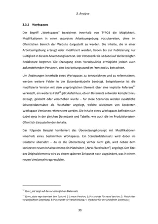   3.	
  Analyse	
  
	
   	
  30	
  
3.3.2   Workspaces	
  
Der	
   Begriff	
   „Workspaces“	
   bezeichnet	
   innerhalb	
   von	
   TYPO3	
   die	
   Möglichkeit,	
  
Modifikationen	
   in	
   einer	
   separaten	
   Arbeitsumgebung	
   vorzubereiten,	
   ohne	
   im	
  
öffentlichen	
   Bereich	
   der	
   Website	
   dargestellt	
   zu	
   werden.	
   Die	
   Inhalte,	
   die	
   in	
   einer	
  
Arbeitsumgebung	
   erzeugt	
   oder	
   modifiziert	
   werden,	
   haben	
   bis	
   zur	
   Publizierung	
   nur	
  
Gültigkeit	
  in	
  diesem	
  Anwendungskontext.	
  Der	
  Personenkreis	
  ist	
  dabei	
  auf	
  die	
  beteiligten	
  
Redakteure	
   begrenzt.	
   Die	
   Erzeugung	
   eines	
   Vorschaulinks	
   ermöglicht	
   jedoch	
   auch	
  
außenstehenden	
  Personen,	
  den	
  Bearbeitungsstand	
  im	
  Frontend	
  zu	
  betrachten.	
  
Um	
  Änderungen	
  innerhalb	
  eines	
  Workspaces	
  zu	
  kennzeichnen	
  und	
  zu	
  referenzieren,	
  
werden	
   weitere	
   Felder	
   in	
   der	
   Datenbanktabelle	
   benötigt.	
   Beispielsweise	
   ist	
   die	
  
modifizierte	
  Version	
  mit	
  dem	
  ursprünglichen	
  Element	
  über	
  eine	
  implizite	
  Referenz12
	
  
verknüpft,	
  ein	
  weiteres	
  Feld13
	
  gibt	
  Aufschluss,	
  ob	
  ein	
  Datensatz	
  entweder	
  komplett	
  neu	
  
erzeugt,	
   gelöscht	
   oder	
   verschoben	
   wurde	
   –	
   für	
   diese	
   Szenarien	
   werden	
   zusätzliche	
  
Schattendatensätze	
   als	
   Platzhalter	
   angelegt,	
   welche	
   wiederum	
   von	
   konkreten	
  
Workspace	
  Versionen	
  referenziert	
  werden.	
  Die	
  Inhalte	
  eines	
  Workspaces	
  befinden	
  sich	
  
dabei	
  stets	
  in	
  der	
  gleichen	
  Datenbank	
  und	
  Tabelle,	
  wie	
  auch	
  die	
  im	
  Produktivsystem	
  
öffentlich	
  darzustellenden	
  Inhalte.	
  
Das	
   folgende	
   Beispiel	
   kombiniert	
   das	
   Übersetzungskonzept	
   mit	
   Modifikationen	
  
innerhalb	
   eines	
   bestimmten	
   Workspaces.	
   Ein	
   Standarddatensatz	
   wird	
   dabei	
   ins	
  
Deutsche	
   übersetzt	
   –	
   da	
   es	
   die	
   Übersetzung	
   vorher	
   nicht	
   gab,	
   wird	
   neben	
   dem	
  
konkreten	
  neuen	
  Inhaltselement	
  ein	
  Platzhalter	
  („New	
  Placeholder”)	
  angelegt.	
  Der	
  Titel	
  
des	
  Originalelements	
  wird	
  zu	
  einem	
  späteren	
  Zeitpunkt	
  noch	
  abgeändert,	
  was	
  in	
  einem	
  
neuen	
  Versionseintrag	
  resultiert.	
  
	
  	
  	
  	
  	
  	
  	
  	
  	
  	
  	
  	
  	
  	
  	
  	
  	
  	
  	
  	
  	
  	
  	
  	
  	
  	
  	
  	
  	
  	
  	
  	
  	
  	
  	
  	
  	
  	
  	
  	
  	
  	
  	
  	
  	
  	
  	
  	
  	
  	
  	
  	
  	
  	
  	
  	
  
12
	
  t3ver_oid	
  zeigt	
  auf	
  den	
  ursprünglichen	
  Datensatz	
  
13
	
  t3ver_state	
  repräsentiert	
  den	
  Zustand	
  (-­‐1:	
  neue	
  Version;	
  1:	
  Platzhalter	
  für	
  neue	
  Version;	
  2:	
  Platzhalter	
  
für	
  gelöschten	
  Datensatz;	
  3:	
  Platzhalter	
  für	
  Verschiebung;	
  4:	
  Indikator	
  für	
  verschobenen	
  Datensatz)	
  
 