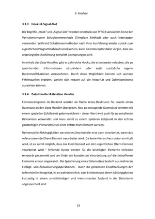   3.	
  Analyse	
  
	
   	
  32	
  
3.3.3   Hooks	
  &	
  Signal-­‐Slot	
  
Die	
  Begriffe	
  „Hook“	
  und	
  „Signal-­‐Slot“	
  werden	
  innerhalb	
  von	
  TYPO3	
  variabel	
  im	
  Sinne	
  der	
  
Verhaltensmuster	
   Schablonenmethode	
   (Template	
   Method)	
   oder	
   auch	
   Interceptor	
  
verwendet.	
  Während	
  Schablonenmethoden	
  nach	
  ihrer	
  Ausführung	
  wieder	
  zurück	
  zum	
  
eigentlichen	
  Programmablauf	
  zurückkehren,	
  kann	
  ein	
  Interceptor	
  dafür	
  sorgen,	
  dass	
  die	
  
ursprüngliche	
  Ausführung	
  komplett	
  übersprungen	
  wird.	
  
Innerhalb	
  des	
  Data	
  Handlers	
  gibt	
  es	
  zahlreiche	
  Hooks,	
  die	
  es	
  entweder	
  erlauben,	
  die	
  zu	
  
speichernden	
   Informationen	
   abzuändern	
   oder	
   auch	
   zusätzliche	
   eigene	
  
Datenmodifikationen	
   vorzunehmen.	
   Durch	
   diese	
   Möglichkeit	
   können	
   sich	
   weitere	
  
Fehlerquellen	
   ergeben,	
   welche	
   sich	
   negativ	
   auf	
   die	
   Integrität	
   und	
   Datenkonsistenz	
  
auswirken	
  können.	
  
3.3.4   Data	
  Handler	
  &	
  Relation	
  Handler	
  
Formulareingaben	
   im	
   Backend	
   werden	
   als	
   flache	
   Array-­‐Strukturen	
   für	
   jeweils	
   einen	
  
Datensatz	
  an	
  den	
  Data	
  Handler	
  übergeben.	
  Neu	
  zu	
  erzeugende	
  Datensätze	
  werden	
  mit	
  
einem	
  speziellen	
  Zufallswert	
  gekennzeichnet	
  –	
  dieser	
  Wert	
  wird	
  auch	
  für	
  zu	
  erstellende	
  
Referenzen	
   verwendet	
   und	
   muss	
   somit	
   zu	
   einem	
   späteren	
   Zeitpunkt	
   in	
   den	
   echten	
  
ganzzahligen	
  Primärschlüssel	
  einer	
  Entität	
  transformiert	
  werden.	
  
Referenzielle	
  Abhängigkeiten	
  werden	
  im	
  Data	
  Handler	
  erst	
  dann	
  verarbeitet,	
  wenn	
  das	
  
referenzierende	
  Eltern-­‐Element	
  verarbeitet	
  wird.	
  Da	
  keine	
  Hierarchiestruktur	
  ermittelt	
  
wird,	
  ist	
  es	
  somit	
  möglich,	
  dass	
  das	
  Kind-­‐Element	
  vor	
  dem	
  eigentlichen	
  Eltern-­‐Element	
  
verarbeitet	
   wird	
   –	
   fehlende	
   Daten	
   werden	
   für	
   die	
   beteiligten	
   Elemente	
   teilweise	
  
temporär	
  gesammelt	
  und	
  am	
  Ende	
  der	
  kompletten	
  Verarbeitung	
  auf	
  die	
  betroffenen	
  
Elemente	
  erneut	
  angewandt.	
  Die	
  Speicherung	
  eines	
  Datensatzes	
  besteht	
  aus	
  mehreren	
  
Einfüge-­‐	
  und	
  Aktualisierungsoperationen	
  –	
  durch	
  die	
  genannten	
  Einschränkungen	
  der	
  
referentiellen	
  Integrität,	
  ist	
  es	
  wahrscheinlich,	
  dass	
  Entitäten	
  und	
  deren	
  Abhängigkeiten	
  
kurzzeitig	
   in	
   einem	
   unvollständigen	
   und	
   inkonsistenten	
   Zustand	
   in	
   der	
   Datenbank	
  
abgespeichert	
  sind.	
  
 