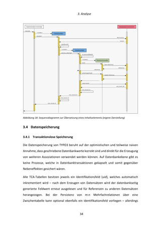   3.	
  Analyse	
  
	
   	
  34	
  
	
  
Abbildung	
  18:	
  Sequenzdiagramm	
  zur	
  Übersetzung	
  eines	
  Inhaltselements	
  (eigene	
  Darstellung)	
  
3.4   Datenspeicherung	
  
3.4.1   Transaktionslose	
  Speicherung	
  
Die	
  Datenspeicherung	
  von	
  TYPO3	
  beruht	
  auf	
  der	
  optimistischen	
  und	
  teilweise	
  naiven	
  
Annahme,	
  dass	
  geschriebene	
  Datenbankwerte	
  korrekt	
  sind	
  und	
  direkt	
  für	
  die	
  Erzeugung	
  
von	
  weiteren	
  Assoziationen	
  verwendet	
  werden	
  können.	
  Auf	
  Datenbankebene	
  gibt	
  es	
  
keine	
   Prozesse,	
   welche	
   in	
   Datenbanktransaktionen	
   gekapselt	
   und	
   somit	
   gegenüber	
  
Nebeneffekten	
  gesichert	
  wären.	
  
Alle	
   TCA-­‐Tabellen	
   besitzen	
   jeweils	
   ein	
   Identifikationsfeld	
   (uid),	
   welches	
   automatisch	
  
inkrementiert	
  wird	
  –	
  nach	
  dem	
  Erzeugen	
  von	
  Datensätzen	
  wird	
  der	
  datenbankseitig	
  
generierte	
   Feldwert	
   erneut	
   ausgelesen	
   und	
   für	
   Referenzen	
   zu	
   anderen	
   Datensätzen	
  
herangezogen.	
   Bei	
   der	
   Persistenz	
   von	
   m:n	
   Mehrfachrelationen	
   über	
   eine	
  
Zwischentabelle	
  kann	
  optional	
  ebenfalls	
  ein	
  Identifikationsfeld	
  vorliegen	
  –	
  allerdings	
  
DataHandlerController
DataHandler
RelationHandler
DatabaseConnection
translate
<<create>>
localize()
copyRecord()
<<create>>
DataHandler
process_datamap()
last_insert_id()
fetch record
record
[x]-processDBdata()
<<create>>
start()
fetch references
references
writeForeignField()
update references
insert record
new_record_id
new_record_id
new_record_id
references
new_record_id
 
