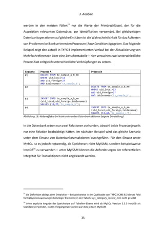   3.	
  Analyse	
  
	
   	
  35	
  
werden	
   in	
   den	
   meisten	
   Fällen15
	
   nur	
   die	
   Werte	
   der	
   Primärschlüssel,	
   der	
   für	
   die	
  
Assoziation	
   relevanten	
   Datensätze,	
   zur	
   Identifikation	
   verwendet.	
   Bei	
   gleichzeitigen	
  
Datenbankoperationen	
  auf	
  gleiche	
  Entitäten	
  ist	
  die	
  Wahrscheinlichkeit	
  für	
  das	
  Auftreten	
  
von	
  Problemen	
  bei	
  konkurrierenden	
  Prozessen	
  (Race	
  Conditions)	
  gegeben.	
  Das	
  folgende	
  
Beispiel	
  zeigt	
  den	
  aktuell	
  in	
  TYPO3	
  implementierten	
  Verlauf	
  bei	
  der	
  Aktualisierung	
  von	
  
Mehrfachreferenzen	
  über	
  eine	
  Zwischentabelle	
  –	
  hier	
  versuchen	
  zwei	
  unterschiedliche	
  
Prozess	
  fast	
  zeitgleich	
  unterschiedliche	
  Verknüpfungen	
  zu	
  setzen.	
  
	
  
Sequenz	
   Prozess	
  A	
   Prozess	
  B	
  
#1	
   DELETE  FROM  tx_sample_a_b_mm  
WHERE  uid_local=13  
AND  uid_foreign=27  
AND  tablenames='tx_sample_b';  
  
#2	
      DELETE  FROM  tx_sample_a_b_mm  
WHERE  uid_local=13  
AND  uid_foreign=27  
AND  tablenames='tx_sample_b';  
#3	
   INSERT  INTO  tx_sample_a_b_mm  
(uid_local,uid_foreign,tablenames)  
VALUES  (13,27,'tx_sample_b');  
  
#4	
      INSERT  INTO  tx_sample_a_b_mm  
(uid_local,uid_foreign,tablenames)  
VALUES  (13,42,'tx_sample_c');  
Abbildung	
  19:	
  Nebeneffekte	
  bei	
  konkurrierenden	
  Datenbankaktionen	
  (eigene	
  Darstellung)	
  
In	
  der	
  Datenbank	
  wären	
  nun	
  zwei	
  Relationen	
  vorhanden,	
  obwohl	
  beide	
  Prozesse	
  jeweils	
  
nur	
  eine	
  Relation	
  beabsichtigt	
  hätten.	
  Im	
  nächsten	
  Beispiel	
  wird	
  das	
  gleiche	
  Szenario	
  
unter	
  dem	
  Einsatz	
  von	
  Datenbanktransaktionen	
  durchgeführt.	
  Für	
  den	
  Einsatz	
  unter	
  
MySQL	
  ist	
  es	
  jedoch	
  notwendig,	
  als	
  Speicherart	
  nicht	
  MyISAM,	
  sondern	
  beispielsweise	
  
InnoDB16
	
  zu	
  verwenden	
  –	
  unter	
  MyISAM	
  können	
  die	
  Anforderungen	
  der	
  referentiellen	
  
Integrität	
  für	
  Transaktionen	
  nicht	
  angewandt	
  werden.	
  
	
   	
  
	
  	
  	
  	
  	
  	
  	
  	
  	
  	
  	
  	
  	
  	
  	
  	
  	
  	
  	
  	
  	
  	
  	
  	
  	
  	
  	
  	
  	
  	
  	
  	
  	
  	
  	
  	
  	
  	
  	
  	
  	
  	
  	
  	
  	
  	
  	
  	
  	
  	
  	
  	
  	
  	
  	
  	
  
15
	
  die	
  Definition	
  obliegt	
  dem	
  Entwickler	
  –	
  beispielsweise	
  ist	
  im	
  Quellcode	
  von	
  TYPO3	
  CMS	
  8.3	
  dieses	
  Feld	
  
für	
  Kategoriezuweisungen	
  beliebiger	
  Elemente	
  in	
  der	
  Tabelle	
  sys_category_record_mm	
  nicht	
  gesetzt	
  	
  
16
	
  ohne	
  explizite	
  Angabe	
  der	
  Speicherart	
  auf	
  Tabellen-­‐Ebene	
  wird	
  ab	
  MySQL	
  Version	
  5.5.5	
  InnoDB	
  als	
  
Standard	
  verwendet,	
  in	
  den	
  Vorgängerversionen	
  war	
  dies	
  jedoch	
  MyISAM	
  	
  
 