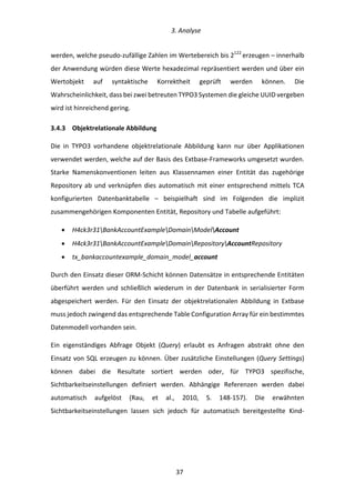   3.	
  Analyse	
  
	
   	
  37	
  
werden,	
  welche	
  pseudo-­‐zufällige	
  Zahlen	
  im	
  Wertebereich	
  bis	
  2122	
  
erzeugen	
  –	
  innerhalb	
  
der	
  Anwendung	
  würden	
  diese	
  Werte	
  hexadezimal	
  repräsentiert	
  werden	
  und	
  über	
  ein	
  
Wertobjekt	
   auf	
   syntaktische	
   Korrektheit	
   geprüft	
   werden	
   können.	
   Die	
  
Wahrscheinlichkeit,	
  dass	
  bei	
  zwei	
  betreuten	
  TYPO3	
  Systemen	
  die	
  gleiche	
  UUID	
  vergeben	
  
wird	
  ist	
  hinreichend	
  gering.	
  
3.4.3   Objektrelationale	
  Abbildung	
  
Die	
   in	
   TYPO3	
   vorhandene	
   objektrelationale	
   Abbildung	
   kann	
   nur	
   über	
   Applikationen	
  
verwendet	
  werden,	
  welche	
  auf	
  der	
  Basis	
  des	
  Extbase-­‐Frameworks	
  umgesetzt	
  wurden.	
  
Starke	
   Namenskonventionen	
   leiten	
   aus	
   Klassennamen	
   einer	
   Entität	
   das	
   zugehörige	
  
Repository	
  ab	
  und	
  verknüpfen	
  dies	
  automatisch	
  mit	
  einer	
  entsprechend	
  mittels	
  TCA	
  
konfigurierten	
   Datenbanktabelle	
   –	
   beispielhaft	
   sind	
   im	
   Folgenden	
   die	
   implizit	
  
zusammengehörigen	
  Komponenten	
  Entität,	
  Repository	
  und	
  Tabelle	
  aufgeführt:	
  
•   H4ck3r31BankAccountExampleDomainModelAccount	
  
•   H4ck3r31BankAccountExampleDomainRepositoryAccountRepository	
  
•   tx_bankaccountexample_domain_model_account	
  
Durch	
  den	
  Einsatz	
  dieser	
  ORM-­‐Schicht	
  können	
  Datensätze	
  in	
  entsprechende	
  Entitäten	
  
überführt	
   werden	
   und	
   schließlich	
   wiederum	
   in	
   der	
   Datenbank	
   in	
   serialisierter	
   Form	
  
abgespeichert	
   werden.	
   Für	
   den	
   Einsatz	
   der	
   objektrelationalen	
   Abbildung	
   in	
   Extbase	
  
muss	
  jedoch	
  zwingend	
  das	
  entsprechende	
  Table	
  Configuration	
  Array	
  für	
  ein	
  bestimmtes	
  
Datenmodell	
  vorhanden	
  sein.	
  
Ein	
   eigenständiges	
   Abfrage	
   Objekt	
   (Query)	
   erlaubt	
   es	
   Anfragen	
   abstrakt	
   ohne	
   den	
  
Einsatz	
  von	
  SQL	
  erzeugen	
  zu	
  können.	
  Über	
  zusätzliche	
  Einstellungen	
  (Query	
  Settings)	
  
können	
   dabei	
   die	
   Resultate	
   sortiert	
   werden	
   oder,	
   für	
   TYPO3	
   spezifische,	
  
Sichtbarkeitseinstellungen	
   definiert	
   werden.	
   Abhängige	
   Referenzen	
   werden	
   dabei	
  
automatisch	
   aufgelöst	
   (Rau,	
   et	
   al.,	
   2010,	
   S.	
   148-­‐157).	
   Die	
   erwähnten	
  
Sichtbarkeitseinstellungen	
   lassen	
   sich	
   jedoch	
   für	
   automatisch	
   bereitgestellte	
   Kind-­‐
 