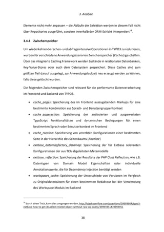   3.	
  Analyse	
  
	
   	
  38	
  
Elemente	
  nicht	
  mehr	
  anpassen	
  –	
  die	
  Abläufe	
  der	
  Selektion	
  werden	
  in	
  diesem	
  Fall	
  nicht	
  
über	
  Repositories	
  ausgeführt,	
  sondern	
  innerhalb	
  der	
  ORM-­‐Schicht	
  interpretiert18
.	
  
3.4.4   Zwischenspeicher	
  
Um	
  wiederkehrende	
  rechen-­‐	
  und	
  abfrageintensive	
  Operationen	
  in	
  TYPO3	
  zu	
  reduzieren,	
  
wurden	
  für	
  verschiedene	
  Anwendungsszenarien	
  Zwischenspeicher	
  (Caches)	
  geschaffen.	
  
Über	
  das	
  integrierte	
  Caching	
  Framework	
  werden	
  Zustände	
  in	
  relationalen	
  Datenbanken,	
  
Key-­‐Value-­‐Stores	
   oder	
   auch	
   dem	
   Dateisystem	
   gespeichert.	
   Diese	
   Caches	
   sind	
   zum	
  
größten	
  Teil	
  darauf	
  ausgelegt,	
  zur	
  Anwendungslaufzeit	
  neu	
  erzeugt	
  werden	
  zu	
  können,	
  
falls	
  diese	
  gelöscht	
  wurden.	
  
Die	
  folgenden	
  Zwischenspeicher	
  sind	
  relevant	
  für	
  die	
  performante	
  Datenverarbeitung	
  
im	
  Frontend	
  und	
  Backend	
  von	
  TYPO3.	
  
•   cache_pages:	
  Speicherung	
  des	
  im	
  Frontend	
  auszugebenden	
  Markups	
  für	
  eine	
  
bestimmte	
  Kombination	
  aus	
  Sprach-­‐	
  und	
  Benutzergruppenkontext	
  
•   cache_pagesection:	
   Speicherung	
   der	
   analysierten	
   und	
   ausgewerteten	
  
TypoScript	
   Funktionalitäten	
   und	
   dynamischen	
   Bedingungen	
   für	
   einen	
  
bestimmten	
  Sprach-­‐oder	
  Benutzerkontext	
  im	
  Frontend	
  
•   cache_rootline:	
  Speicherung	
  von	
  vererbten	
  Konfigurationen	
  einer	
  bestimmten	
  
Seite	
  in	
  der	
  Hierarchie	
  des	
  Seitenbaums	
  (Rootline)	
  
•   extbase_datamapfactory_datamap:	
   Speicherung	
   der	
   für	
   Extbase	
   relevanten	
  
Konfigurationen	
  der	
  aus	
  TCA	
  abgeleiteten	
  Metamodelle	
  
•   extbase_reflection:	
  Speicherung	
  der	
  Resultate	
  der	
  PHP	
  Class	
  Reflection,	
  wie	
  z.B.	
  
Datentypen	
   von	
   Domain	
   Model	
   Eigenschaften	
   oder	
   individuelle	
  
Annotationswerte,	
  die	
  für	
  Dependency	
  Injection	
  benötigt	
  werden	
  
•   workspaces_cache:	
  Speicherung	
  der	
  Unterschiede	
  von	
  Versionen	
  im	
  Vergleich	
  
zu	
  Originaldatensätzen	
  für	
  einen	
  bestimmten	
  Redakteur	
  bei	
  der	
  Verwendung	
  
des	
  Workspace	
  Moduls	
  im	
  Backend	
  
	
  	
  	
  	
  	
  	
  	
  	
  	
  	
  	
  	
  	
  	
  	
  	
  	
  	
  	
  	
  	
  	
  	
  	
  	
  	
  	
  	
  	
  	
  	
  	
  	
  	
  	
  	
  	
  	
  	
  	
  	
  	
  	
  	
  	
  	
  	
  	
  	
  	
  	
  	
  	
  	
  	
  	
  
18
	
  durch	
  einen	
  Trick,	
  kann	
  dies	
  umgangen	
  werden,	
  http://stackoverflow.com/questions/39993664/typo3-­‐
extbase-­‐how-­‐to-­‐get-­‐disabled-­‐related-­‐object-­‐without-­‐raw-­‐sql-­‐query/39994951#39994951	
  	
  
 