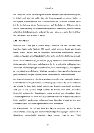   3.	
  Analyse	
  
	
   	
  39	
  
Der	
  Einsatz	
  von	
  Caches	
  beschleunigt	
  zwar	
  in	
  den	
  meisten	
  Fällen	
  die	
  Verarbeitungszeit,	
  
ist	
   jedoch	
   auch	
   ein	
   Indiz	
   dafür,	
   dass	
   die	
   Anwendungslogik	
   an	
   diesen	
   Stellen	
   zu	
  
umfangreich,	
  zu	
  komplex	
  oder	
  auch	
  zu	
  rechenintensiv	
  ist.	
  Zusätzliche	
  Probleme	
  treten	
  
bei	
   der	
   Invalidierung	
   dieser	
   Zwischenspeicher	
   auf.	
   Ein	
   bekanntes	
   Phänomen	
   ist	
   in	
  
diesem	
  Zusammenhang,	
  ein	
  unverändertes	
  Seitenmenü	
  im	
  Frontend,	
  obwohl	
  eine	
  dort	
  
aufgeführte	
  Seite	
  beispielsweise	
  umbenannt	
  wurde	
  –	
  als	
  Ausweg	
  bleibt	
  dem	
  Redakteur	
  
nur,	
  den	
  Seiten-­‐Cache	
  manuell	
  zu	
  leeren.	
  
3.4.5   Projektionen	
  
Innerhalb	
   von	
   TYPO3	
   gibt	
   es	
   bereits	
   einige	
   Konstrukte,	
   die	
   den	
   Charakter	
   einer	
  
Projektion	
  haben	
  (siehe	
  Abschnitt	
  2.5),	
  jedoch	
  explizit	
  ohne	
  den	
  Einsatz	
  von	
  Domain	
  
Events	
   erstellt	
   werden.	
   Die	
   im	
   Folgenden	
   betrachteten	
   Komponenten	
   werden	
  
weitgehend	
  aus	
  dem	
  Umfeld	
  des	
  Data	
  Handlers	
  (siehe	
  Abschnitt	
  3.3.3)	
  heraus	
  erzeugt.	
  
In	
  den	
  Datenbanktabellen	
  sys_history	
  und	
  sys_log	
  werden	
  Zustandsmodifikationen	
  für	
  
die	
  Ausgabe	
  eines	
  Änderungsprotokolls	
  erfasst.	
  Da	
  der	
  ursprüngliche	
  und	
  beabsichtigte	
  
Zustand	
  bei	
  jedem	
  Vorgang	
  gespeichert	
  werden,	
  ist	
  es	
  bereits	
  möglich,	
  Änderungen	
  bis	
  
zu	
  einem	
  bestimmten	
  Zeitpunkt	
  rückgängig	
  zu	
  machen.	
  Dieses	
  Verfahren	
  funktioniert	
  
jedoch	
  nicht	
  vollständig	
  bei	
  verschachtelten	
  Datenstrukturen	
  und	
  Assoziationen.	
  
Der	
  Referenzindex	
  speichert	
  den	
  Bezug	
  von	
  bestimmten	
  Entitäten	
  zueinander	
  für	
  einen	
  
bestimmten	
  Anwendungsfall	
  im	
  Live-­‐	
  oder	
  Workspace-­‐Kontext	
  in	
  der	
  Datenbanktabelle	
  
sys_refindex.	
  Da	
  dieser	
  Index	
  jedoch	
  nicht	
  in	
  allen	
  Situationen	
  verlässlich	
  aktualisiert	
  
wird,	
   gibt	
   es	
   ein	
   separates	
   Skript,	
   welches	
   die	
   Inhalte	
   unter	
   allen	
   Datensätzen	
  
hinsichtlich	
   existierender	
   Assoziationen	
   erneut	
   ermittelt	
   und	
   abspeichert.	
   Diese	
  
Abweichungen	
  treten	
  vor	
  allem	
  dann	
  auf,	
  wenn	
  mittels	
  Hooks	
  im	
  Backend	
  zusätzliche	
  
Daten	
  modifiziert	
  werden	
  oder	
  im	
  Frontend	
  neue	
  Datensätze	
  erzeugt	
  werden,	
  ohne	
  
dabei	
  explizit	
  eine	
  Aktualisierung	
  des	
  Referenzindex	
  anzustoßen.	
  
Bei	
   Anwendungen,	
   die	
   auf	
   der	
   Basis	
   von	
   Extbase	
   umgesetzt	
   werden,	
   ist	
   eine	
  
entsprechende	
  Anweisung,	
  den	
  Referenzindex	
  bei	
  Speichervorgängen	
  automatisch	
  zu	
  
aktualisieren	
   standardmäßig	
   deaktiviert.	
   Zwar	
   könnten	
   Entwickler	
   von	
   TYPO3	
  
 