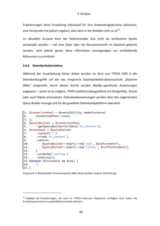   3.	
  Analyse	
  
	
   	
  40	
  
Erweiterungen	
   diese	
   Einstellung	
   individuell	
   für	
   ihre	
   Anwendungsdomäne	
   aktivieren,	
  
eine	
  Stichprobe	
  hat	
  jedoch	
  ergeben,	
  dass	
  dem	
  in	
  der	
  Realität	
  nicht	
  so	
  ist19
.	
  
Im	
   aktuellen	
   Zustand	
   kann	
   der	
   Referenzindex	
   also	
   nicht	
   als	
   verlässliche	
   Quelle	
  
verwendet	
   werden	
   –	
   soll	
   eine	
   Datei	
   über	
   die	
   Benutzeransicht	
   im	
   Backend	
   gelöscht	
  
werden,	
   wird	
   jedoch	
   genau	
   diese	
   Information	
   herangezogen	
   um	
   verbleibende	
  
Referenzen	
  zu	
  ermitteln.	
  
3.4.6   Datenbankabstraktion	
  
Während	
   der	
   Ausarbeitung	
   dieser	
   Arbeit	
   wurden	
   im	
   Kern	
   von	
   TYPO3	
   CMS	
   8	
   alle	
  
Datenbankzugriffe	
   auf	
   die	
   neu	
   integrierte	
   Datenbankabstraktionsschicht	
   „Doctrine	
  
DBAL“	
   umgestellt.	
   Durch	
   diesen	
   Schritt	
   wurden	
   MySQL-­‐spezifische	
   Anweisungen	
  
angepasst	
  –	
  somit	
  ist	
  es	
  möglich,	
  TYPO3	
  plattformübergreifend	
  mit	
  PostgreSQL,	
  Oracle	
  
oder	
  auch	
  SQLite	
  einzusetzen.	
  Datenbankanweisungen	
  werden	
  über	
  den	
  sogenannten	
  
Query	
  Builder	
  erzeugt	
  und	
  für	
  die	
  gewählte	
  Datenbankplattform	
  übersetzt.	
  
Programm	
  4:	
  Beispielhafte	
  Verwendung	
  des	
  DBAL	
  Query	
  Builders	
  (eigene	
  Darstellung)	
  
	
  	
  	
  	
  	
  	
  	
  	
  	
  	
  	
  	
  	
  	
  	
  	
  	
  	
  	
  	
  	
  	
  	
  	
  	
  	
  	
  	
  	
  	
  	
  	
  	
  	
  	
  	
  	
  	
  	
  	
  	
  	
  	
  	
  	
  	
  	
  	
  	
  	
  	
  	
  	
  	
  	
  	
  
19
	
   lediglich	
   elf	
   Erweiterungen,	
   die	
   auch	
   im	
   TYPO3	
   Extension	
   Repository	
   verfügbar	
   sind,	
   haben	
   die	
  
Einstellung	
  persistence.updateReferenceIndex	
  aktiviert	
  
1.   $connectionPool  =  GeneralUtility::makeInstance(  
2.           ConnectionPool::class  
3.   );  
4.   $queryBuilder  =  $connectionPool  
5.           -­‐>getQueryBuilderForTable('tt_content');  
6.   $statement  =  $queryBuilder  
7.           -­‐>select('*')  
8.           -­‐>from('tt_content')  
9.           -­‐>where(  
10.                  $queryBuilder-­‐>expr()-­‐>eq('pid',  $pidParameter),  
11.                  $queryBuilder-­‐>expr()-­‐>eq('colPos',  $colPosParameter)  
12.          )  
13.          -­‐>orderBy('sorting')  
14.          -­‐>execute();  
15.  foreach  ($statement  as  $row)  {  
16.          //  ...  
17.  }  
 
