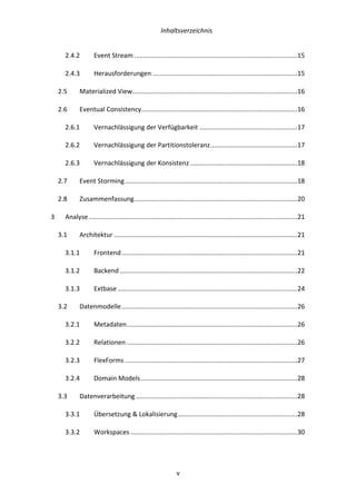   Inhaltsverzeichnis	
  
	
   	
  v	
  
2.4.2	
   Event	
  Stream	
  ..........................................................................................	
  15	
  
2.4.3	
   Herausforderungen	
  ................................................................................	
  15	
  
2.5	
   Materialized	
  View	
  ...........................................................................................	
  16	
  
2.6	
   Eventual	
  Consistency	
  ......................................................................................	
  16	
  
2.6.1	
   Vernachlässigung	
  der	
  Verfügbarkeit	
  ......................................................	
  17	
  
2.6.2	
   Vernachlässigung	
  der	
  Partitionstoleranz	
  ................................................	
  17	
  
2.6.3	
   Vernachlässigung	
  der	
  Konsistenz	
  ...........................................................	
  18	
  
2.7	
   Event	
  Storming	
  ...............................................................................................	
  18	
  
2.8	
   Zusammenfassung	
  ..........................................................................................	
  20	
  
3	
   Analyse	
  ...................................................................................................................	
  21	
  
3.1	
   Architektur	
  .....................................................................................................	
  21	
  
3.1.1	
   Frontend	
  .................................................................................................	
  21	
  
3.1.2	
   Backend	
  ..................................................................................................	
  22	
  
3.1.3	
   Extbase	
  ...................................................................................................	
  24	
  
3.2	
   Datenmodelle	
  .................................................................................................	
  26	
  
3.2.1	
   Metadaten	
  ..............................................................................................	
  26	
  
3.2.2	
   Relationen	
  ..............................................................................................	
  26	
  
3.2.3	
   FlexForms	
  ...............................................................................................	
  27	
  
3.2.4	
   Domain	
  Models	
  ......................................................................................	
  28	
  
3.3	
   Datenverarbeitung	
  .........................................................................................	
  28	
  
3.3.1	
   Übersetzung	
  &	
  Lokalisierung	
  ..................................................................	
  28	
  
3.3.2	
   Workspaces	
  ............................................................................................	
  30	
  
 