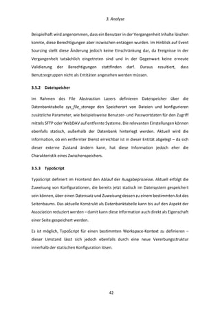   3.	
  Analyse	
  
	
   	
  42	
  
Beispielhaft	
  wird	
  angenommen,	
  dass	
  ein	
  Benutzer	
  in	
  der	
  Vergangenheit	
  Inhalte	
  löschen	
  
konnte,	
  diese	
  Berechtigungen	
  aber	
  inzwischen	
  entzogen	
  wurden.	
  Im	
  Hinblick	
  auf	
  Event	
  
Sourcing	
  stellt	
  diese	
  Änderung	
  jedoch	
  keine	
  Einschränkung	
  dar,	
  da	
  Ereignisse	
  in	
  der	
  
Vergangenheit	
   tatsächlich	
   eingetreten	
   sind	
   und	
   in	
   der	
   Gegenwart	
   keine	
   erneute	
  
Validierung	
   der	
   Berechtigungen	
   stattfinden	
   darf.	
   Daraus	
   resultiert,	
   dass	
  
Benutzergruppen	
  nicht	
  als	
  Entitäten	
  angesehen	
  werden	
  müssen.	
  
3.5.2   Dateispeicher	
  
Im	
   Rahmen	
   des	
   File	
   Abstraction	
   Layers	
   definieren	
   Dateispeicher	
   über	
   die	
  
Datenbanktabelle	
   sys_file_storage	
   den	
   Speicherort	
   von	
   Dateien	
   und	
   konfigurieren	
  
zusätzliche	
  Parameter,	
  wie	
  beispielsweise	
  Benutzer-­‐	
  und	
  Passwortdaten	
  für	
  den	
  Zugriff	
  
mittels	
  SFTP	
  oder	
  WebDAV	
  auf	
  entfernte	
  Systeme.	
  Die	
  relevanten	
  Einstellungen	
  können	
  
ebenfalls	
   statisch,	
   außerhalb	
   der	
   Datenbank	
   hinterlegt	
   werden.	
   Aktuell	
   wird	
   die	
  
Information,	
  ob	
  ein	
  entfernter	
  Dienst	
  erreichbar	
  ist	
  in	
  dieser	
  Entität	
  abgelegt	
  –	
  da	
  sich	
  
dieser	
   externe	
   Zustand	
   ändern	
   kann,	
   hat	
   diese	
   Information	
   jedoch	
   eher	
   die	
  
Charakteristik	
  eines	
  Zwischenspeichers.	
  
3.5.3   TypoScript	
  
TypoScript	
  definiert	
  im	
  Frontend	
  den	
  Ablauf	
  der	
  Ausgabeprozesse.	
  Aktuell	
  erfolgt	
  die	
  
Zuweisung	
  von	
  Konfigurationen,	
  die	
  bereits	
  jetzt	
  statisch	
  im	
  Dateisystem	
  gespeichert	
  
sein	
  können,	
  über	
  einen	
  Datensatz	
  und	
  Zuweisung	
  dessen	
  zu	
  einem	
  bestimmten	
  Ast	
  des	
  
Seitenbaums.	
  Das	
  aktuelle	
  Konstrukt	
  als	
  Datenbanktabelle	
  kann	
  bis	
  auf	
  den	
  Aspekt	
  der	
  
Assoziation	
  reduziert	
  werden	
  –	
  damit	
  kann	
  diese	
  Information	
  auch	
  direkt	
  als	
  Eigenschaft	
  
einer	
  Seite	
  gespeichert	
  werden.	
  
Es	
   ist	
   möglich,	
   TypoScript	
   für	
   einen	
   bestimmten	
   Workspace-­‐Kontext	
   zu	
   definieren	
   –	
  
dieser	
   Umstand	
   lässt	
   sich	
   jedoch	
   ebenfalls	
   durch	
   eine	
   neue	
   Vererbungsstruktur	
  
innerhalb	
  der	
  statischen	
  Konfiguration	
  lösen.	
  
 
