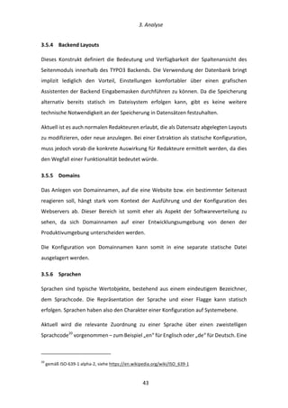   3.	
  Analyse	
  
	
   	
  43	
  
3.5.4   Backend	
  Layouts	
  
Dieses	
   Konstrukt	
   definiert	
   die	
   Bedeutung	
   und	
   Verfügbarkeit	
   der	
   Spaltenansicht	
   des	
  
Seitenmoduls	
  innerhalb	
  des	
  TYPO3	
  Backends.	
  Die	
  Verwendung	
  der	
  Datenbank	
  bringt	
  
implizit	
   lediglich	
   den	
   Vorteil,	
   Einstellungen	
   komfortabler	
   über	
   einen	
   grafischen	
  
Assistenten	
  der	
  Backend	
  Eingabemasken	
  durchführen	
  zu	
  können.	
  Da	
  die	
  Speicherung	
  
alternativ	
   bereits	
   statisch	
   im	
   Dateisystem	
   erfolgen	
   kann,	
   gibt	
   es	
   keine	
   weitere	
  
technische	
  Notwendigkeit	
  an	
  der	
  Speicherung	
  in	
  Datensätzen	
  festzuhalten.	
  
Aktuell	
  ist	
  es	
  auch	
  normalen	
  Redakteuren	
  erlaubt,	
  die	
  als	
  Datensatz	
  abgelegten	
  Layouts	
  
zu	
  modifizieren,	
  oder	
  neue	
  anzulegen.	
  Bei	
  einer	
  Extraktion	
  als	
  statische	
  Konfiguration,	
  
muss	
  jedoch	
  vorab	
  die	
  konkrete	
  Auswirkung	
  für	
  Redakteure	
  ermittelt	
  werden,	
  da	
  dies	
  
den	
  Wegfall	
  einer	
  Funktionalität	
  bedeutet	
  würde.	
  
3.5.5   Domains	
  
Das	
  Anlegen	
  von	
  Domainnamen,	
  auf	
  die	
  eine	
  Website	
  bzw.	
  ein	
  bestimmter	
  Seitenast	
  
reagieren	
   soll,	
   hängt	
   stark	
   vom	
   Kontext	
   der	
   Ausführung	
   und	
   der	
   Konfiguration	
   des	
  
Webservers	
   ab.	
   Dieser	
   Bereich	
   ist	
   somit	
   eher	
   als	
   Aspekt	
   der	
   Softwareverteilung	
   zu	
  
sehen,	
   da	
   sich	
   Domainnamen	
   auf	
   einer	
   Entwicklungsumgebung	
   von	
   denen	
   der	
  
Produktivumgebung	
  unterscheiden	
  werden.	
  
Die	
   Konfiguration	
   von	
   Domainnamen	
   kann	
   somit	
   in	
   eine	
   separate	
   statische	
   Datei	
  
ausgelagert	
  werden.	
  
3.5.6   Sprachen	
  
Sprachen	
   sind	
   typische	
   Wertobjekte,	
   bestehend	
   aus	
   einem	
   eindeutigem	
   Bezeichner,	
  
dem	
   Sprachcode.	
   Die	
   Repräsentation	
   der	
   Sprache	
   und	
   einer	
   Flagge	
   kann	
   statisch	
  
erfolgen.	
  Sprachen	
  haben	
  also	
  den	
  Charakter	
  einer	
  Konfiguration	
  auf	
  Systemebene.	
  
Aktuell	
   wird	
   die	
   relevante	
   Zuordnung	
   zu	
   einer	
   Sprache	
   über	
   einen	
   zweistelligen	
  
Sprachcode20
	
  vorgenommen	
  –	
  zum	
  Beispiel	
  „en“	
  für	
  Englisch	
  oder	
  „de“	
  für	
  Deutsch.	
  Eine	
  
	
  	
  	
  	
  	
  	
  	
  	
  	
  	
  	
  	
  	
  	
  	
  	
  	
  	
  	
  	
  	
  	
  	
  	
  	
  	
  	
  	
  	
  	
  	
  	
  	
  	
  	
  	
  	
  	
  	
  	
  	
  	
  	
  	
  	
  	
  	
  	
  	
  	
  	
  	
  	
  	
  	
  	
  
20
	
  gemäß	
  ISO-­‐639-­‐1	
  alpha-­‐2,	
  siehe	
  https://en.wikipedia.org/wiki/ISO_639-­‐1	
  
 